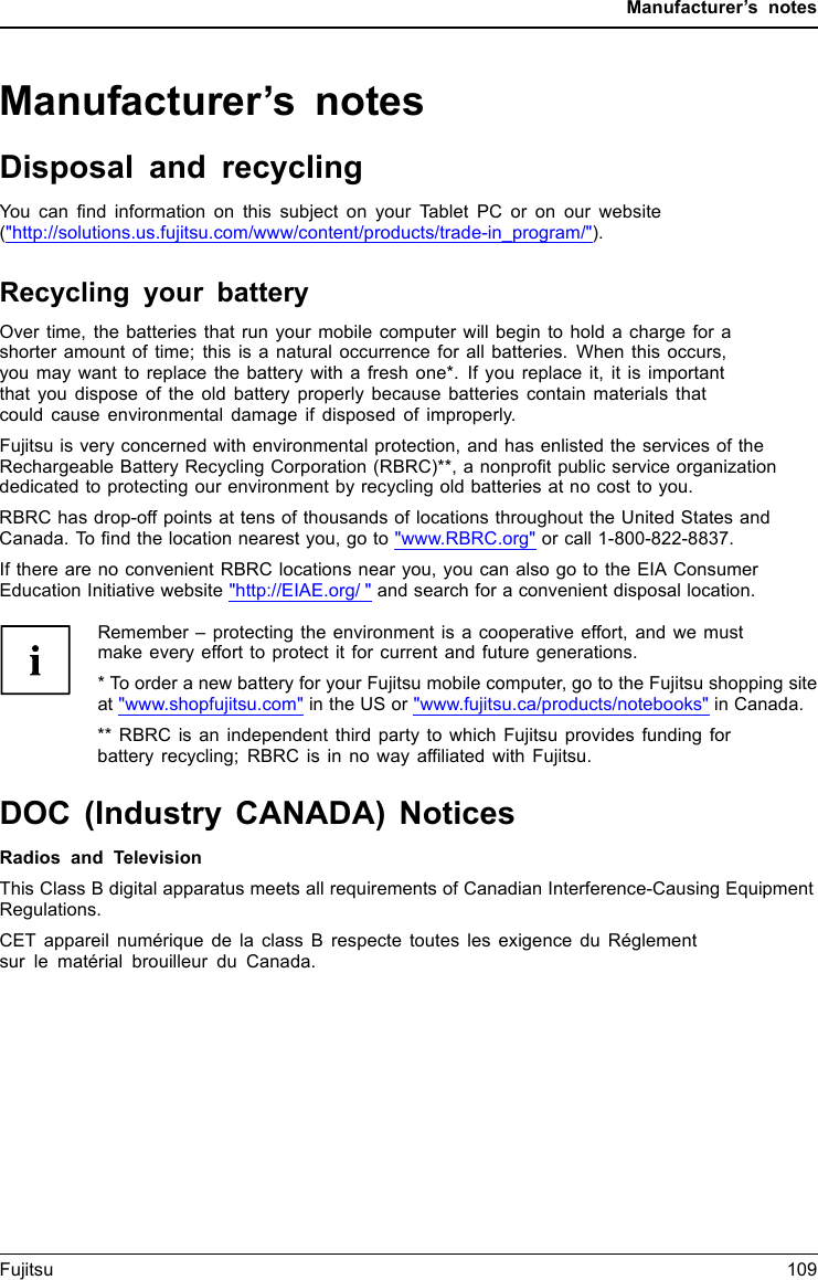 Manufacturer’s notesManufacturer’s notesDisposal and recyclingNotesYou can ﬁnd information on this subject on your Tablet PC or on our website(&quot;http://solutions.us.fujitsu.com/www/content/products/trade-in_program/&quot;).Recycling your batteryOver time, the batteries that run your mobile computer will begin to hold a charge for ashorter amount of time; this is a natural occurrence for all batteries. When this occurs,you may want to replace the battery with a fresh one*. If you replace it, it is importantthat you dispose of the old battery properly because batteries contain materials thatcould cause environmental damage if disposed of improperly.Fujitsu is very concerned with environmental protection, and has enlisted the services of theRechargeable Battery Recycling Corporation (RBRC)**, a nonproﬁt public service organizationdedicated to protecting our environment by recycling old batteries at no cost to you.RBRC has drop-off points at tens of thousands of locations throughout the United States andCanada. To ﬁnd the location nearest you, go to &quot;www.RBRC.org&quot; or call 1-800-822-8837.If there are no convenient RBRC locations near you, you can also go to the EIA ConsumerEducation Initiative website &quot;http://EIAE.org/ &quot; and search for a convenient disposal location.Remember – protecting the environment is a cooperative effort, and we mustmake every effort to protect it for current and future generations.* To order a new battery for your Fujitsu mobile computer, go to the Fujitsu shopping siteat &quot;www.shopfujitsu.com&quot; in the US or &quot;www.fujitsu.ca/products/notebooks&quot; in Canada.** RBRC is an independent third party to which Fujitsu provides funding forbattery recycling; RBRC is in no way afﬁliated with Fujitsu.DOC (Industry CANADA) NoticesDOC(INDUSTRYCANADA)NOTICESRadios and TelevisionThis Class B digital apparatus meets all requirements of Canadian Interference-Causing EquipmentRegulations.CET appareil numérique de la class B respecte toutes les exigence du Réglementsur le matérial brouilleur du Canada.Fujitsu 109