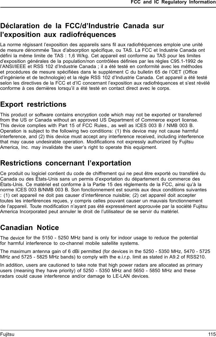 FCC and IC Regulatory InformationDéclaration de la FCC/d’Industrie Canada surl’exposition aux radiofréquencesLa norme régissant l’exposition des appareils sans ﬁl aux radiofréquences emploie une unitéde mesure dénommée Taux d’absorption spéciﬁque, ou TAS. La FCC et Industrie Canada ontdéﬁni la même limite de TAS : 1,6 W/kg. Cet appareil est conforme au TAS pour les limitesd’exposition générales de la population/non contrôlées déﬁnies par les règles C95.1-1992 del’ANSI/IEEE et RSS 102 d’Industrie Canada ; il a été testé en conformité avec les méthodeset procédures de mesure spéciﬁées dans le supplément C du bulletin 65 de l’OET (Ofﬁced’ingénierie et de technologie) et la règle RSS 102 d’Industrie Canada. Cet appareil a été testéselon les directives de la FCC et d’IC concernant l’exposition aux radiofréquences et s’est révéléconforme à ces dernières lorsqu’il a été testé en contact direct avec le corps.Export restrictionsThis product or software contains encryption code which may not be exported or transferredfrom the US or Canada without an approved US Department of Commerce export license.This device complies with Part 15 of FCC Rules., as well as ICES 003 B / NMB 003 B.Operation is subject to the following two conditions: (1) this device may not cause harmfulinterference, and (2) this device must accept any interference received, including interferencethat may cause undesirable operation. Modiﬁcations not expressly authorized by FujitsuAmerica, Inc. may invalidate the user’s right to operate this equipment.Restrictions concernant l’exportationCe produit ou logiciel contient du code de chiffrement qui ne peut être exporté ou transféré duCanada ou des États-Unis sans un permis d’exportation du département du commerce desÉtats-Unis. Ce matériel est conforme à la Partie 15 des règlements de la FCC, ainsi qu’à lanorme ICES 003 B/NMB 003 B. Son fonctionnement est soumis aux deux conditions suivantes: (1) cet appareil ne doit pas causer d’interférence nuisible; (2) cet appareil doit acceptertoutes les interférences reçues, y compris celles pouvant causer un mauvais fonctionnementde l’appareil. Toute modiﬁcation n’ayant pas été expressément approuvée par la société FujitsuAmerica Incorporated peut annuler le droit de l’utilisateur de se servir du matériel.Canadian NoticeThe device for the 5150 - 5250 MHz band is only for indoor usage to reduce the potentialfor harmful interference to co-channel mobile satellite systems.The maximum antenna gain of 6 dBi permitted (for devices in the 5250 - 5350 MHz, 5470 - 5725MHz and 5725 - 5825 MHz bands) to comply with the e.i.r.p. limit as stated in A9.2 of RSS210.In addition, users are cautioned to take note that high power radars are allocated as primaryusers (meaning they have priority) of 5250 - 5350 MHz and 5650 - 5850 MHz and theseradars could cause interference and/or damage to LE-LAN devices.Fujitsu 115