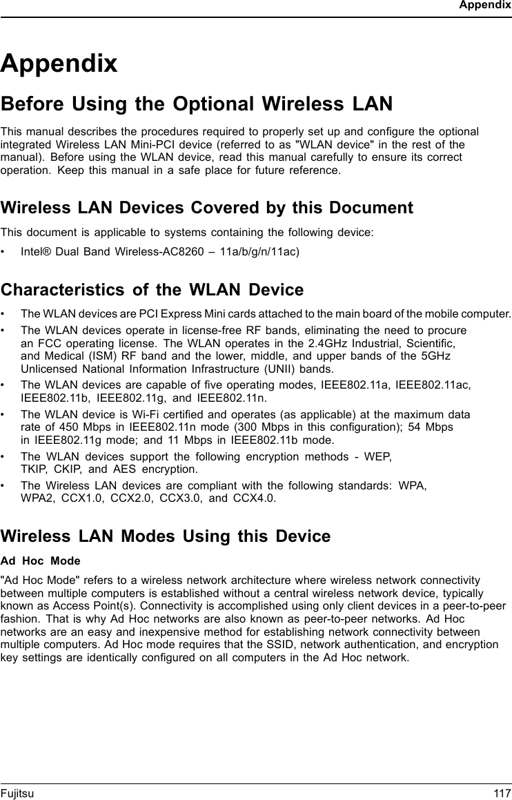AppendixAppendixBefore Using the Optional Wireless LANThis manual describes the procedures required to properly set up and conﬁgure the optionalintegrated Wireless LAN Mini-PCI device (referred to as &quot;WLAN device&quot; in the rest of themanual). Before using the WLAN device, read this manual carefully to ensure its correctoperation. Keep this manual in a safe place for future reference.Wireless LAN Devices Covered by this DocumentThis document is applicable to systems containing the following device:•Intel® Dual Band Wireless-AC8260 – 11a/b/g/n/11ac)Characteristics of the WLAN Device• The WLAN devices are PCI Express Mini cards attached to the main board of the mobile computer.• The WLAN devices operate in license-free RF bands, eliminating the need to procurean FCC operating license. The WLAN operates in the 2.4GHz Industrial, Scientiﬁc,and Medical (ISM) RF band and the lower, middle, and upper bands of the 5GHzUnlicensed National Information Infrastructure (UNII) bands.• The WLAN devices are capable of ﬁve operating modes, IEEE802.11a, IEEE802.11ac,IEEE802.11b, IEEE802.11g, and IEEE802.11n.• The WLAN device is Wi-Fi certiﬁed and operates (as applicable) at the maximum datarate of 450 Mbps in IEEE802.11n mode (300 Mbps in this conﬁguration); 54 Mbpsin IEEE802.11g mode; and 11 Mbps in IEEE802.11b mode.• The WLAN devices support the following encryption methods - WEP,TKIP, CKIP, and AES encryption.• The Wireless LAN devices are compliant with the following standards: WPA,WPA2, CCX1.0, CCX2.0, CCX3.0, and CCX4.0.Wireless LAN Modes Using this DeviceAd Hoc Mode&quot;Ad Hoc Mode&quot; refers to a wireless network architecture where wireless network connectivitybetween multiple computers is established without a central wireless network device, typicallyknown as Access Point(s). Connectivity is accomplished using only client devices in a peer-to-peerfashion. That is why Ad Hoc networks are also known as peer-to-peer networks. Ad Hocnetworks are an easy and inexpensive method for establishing network connectivity betweenmultiple computers. Ad Hoc mode requires that the SSID, network authentication, and encryptionkey settings are identically conﬁgured on all computers in the Ad Hoc network.Fujitsu 117