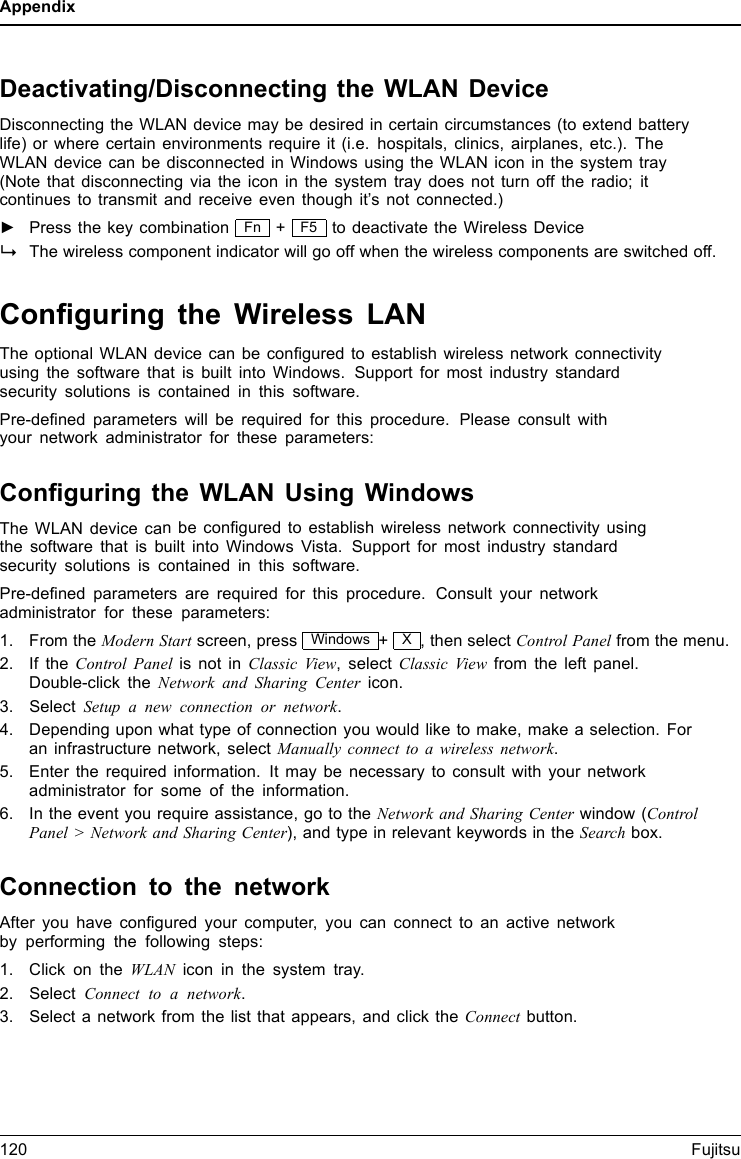 AppendixDeactivating/Disconnecting the WLAN DeviceDisconnecting the WLAN device may be desired in certain circumstances (to extend batterylife) or where certain environments require it (i.e. hospitals, clinics, airplanes, etc.). TheWLAN device can be disconnected in Windows using the WLAN icon in the system tray(Note that disconnecting via the icon in the system tray does not turn off the radio; itcontinues to transmit and receive even though it’s not connected.)►Press the key combination Fn +F5 to deactivate the Wireless DeviceWirelessLANWirelessLANBluetoothBluetoothThe wireless component indicator will go off when the wireless components are switched off.Conﬁguring the Wireless LANThe optional WLAN device can be conﬁgured to establish wireless network connectivityusing the software that is built into Windows. Support for most industry standardsecurity solutions is contained in this software.Pre-deﬁned parameters will be required for this procedure. Please consult withyour network administrator for these parameters:Conﬁguring the WLAN Using WindowsThe WLAN device canbeconﬁgured to establish wireless network connectivity usingthe software that is built into Windows Vista. Support for most industry standardsecurity solutions is contained in this software.Pre-deﬁned parameters are required for this procedure. Consult your networkadministrator for these parameters:1. From the ModernStartscreen, press Windows +X, then select Control Panel from the menu.2. If the Control Panel is not in Classic View, select Classic View from the left panel.Double-click the Network and Sharing Center icon.3. Select Setup a new connection or network.4. Depending upon what type of connection you would like to make, make a selection. Foran infrastructure network, select Manually connect to a wireless network.5. Enter the required information. It may be necessary to consult with your networkadministrator for some of the information.6. In the event you require assistance, go to the Network and Sharing Center window (ControlPanel &gt; Network and Sharing Center), and type in relevant keywords in the Search box.Connection to the networkAfter you have conﬁgured your computer, you can connect to an active networkby performing the following steps:1. Click on the WLAN icon in the system tray.2. Select Connect to a network.3. Select a network from the list that appears, and click the Connect button.120 Fujitsu