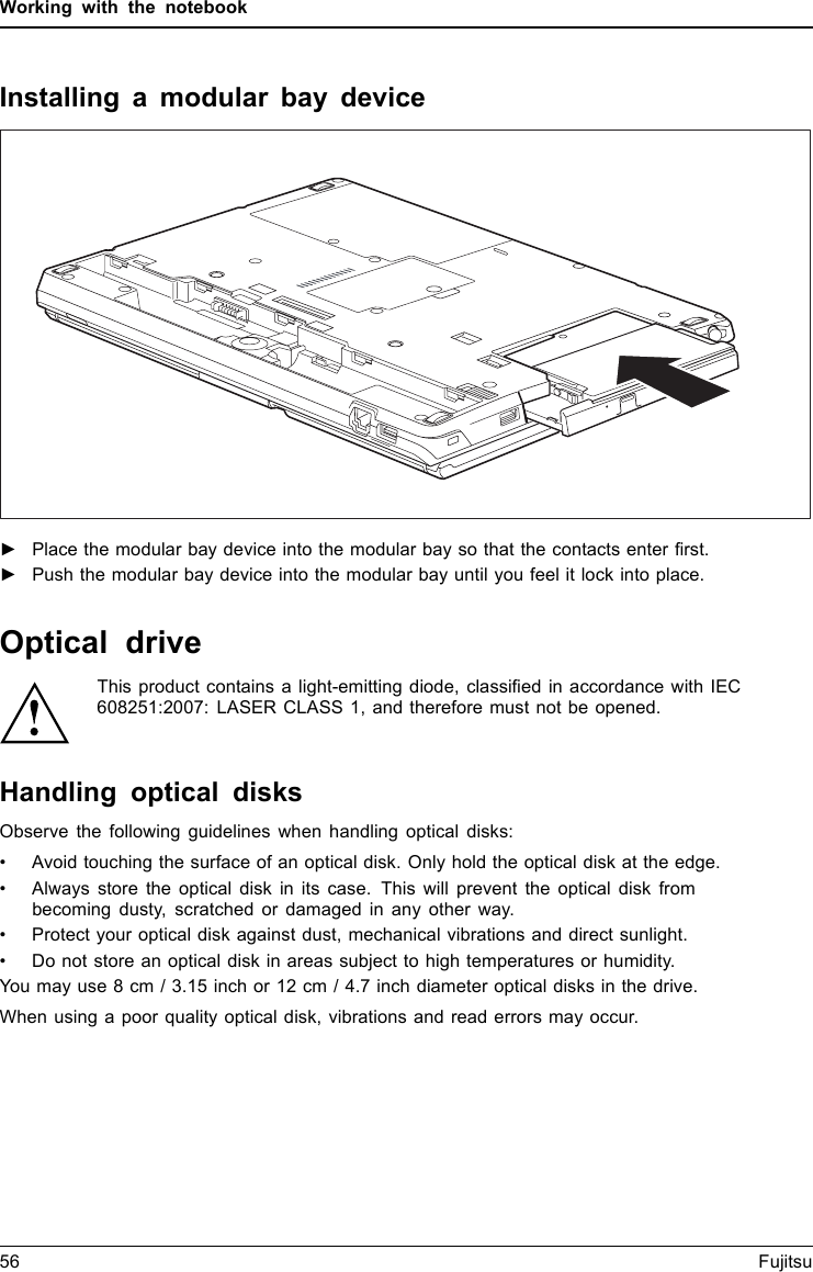 Working with the notebookInstalling a modular bay device►Place the modular bay device into the modular bay so that the contacts enter ﬁrst.►Push the modular bay device into the modular bay until you feel it lock into place.Optical driveOpticaldriveThis product contains a light-emitting diode, classiﬁed in accordance with IEC608251:2007: LASER CLASS 1, and therefore must not be opened.Handling optical disksOpticaldisksObserve the following guidelines when handling optical disks:• Avoid touching the surface of an optical disk. Only hold the optical disk at the edge.• Always store the optical disk in its case. This will prevent the optical disk frombecoming dusty, scratched or damaged in any other way.• Protect your optical disk against dust, mechanical vibrations and direct sunlight.• Do not store an optical disk in areas subject to high temperatures or humidity.You may use 8 cm / 3.15 inch or 12 cm / 4.7 inch diameter optical disks in the drive.When using a poor quality optical disk, vibrations and read errors may occur.56 Fujitsu