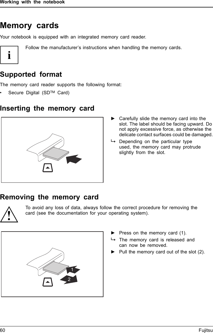 Working with the notebookMemory cardsSlotYour notebook is equipped with an integrated memory card reader.Follow the manufacturer’s instructions when handling the memory cards.MemorycardSupported formatThe memory card reader supports the following format:• Secure Digital (SDTM Card)Inserting the memory card►Carefully slide the memory card into theslot. The label should be facing upward. Donot apply excessive force, as otherwise thedelicate contact surfaces could be damaged.MemorycardDepending on the particular typeused, the memory card may protrudeslightly from the slot.Removing the memory cardMemorycardTo avoid any loss of data, always follow the correct procedure for removing thecard (see the documentation for your operating system).12►Press on the memory card (1).MemorycardThe memory card is released andcan now be removed.►Pull the memory card out of the slot (2).60 Fujitsu