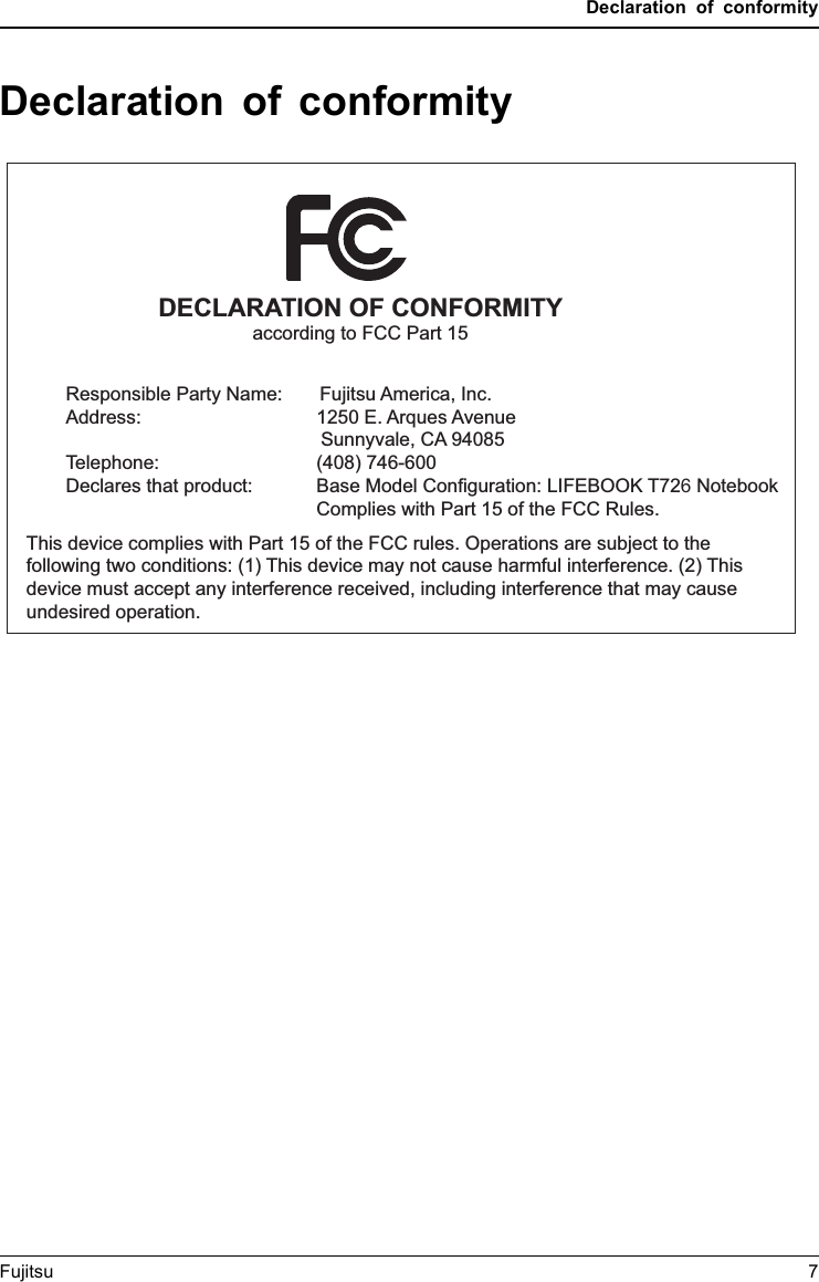 Declaration of conformityDeclaration of conformityDECLARATION OF CONFORMITYaccording to FCC Part 15Responsible Party Name:       Fujitsu America, Inc.Address: 1250 E. Arques AvenueTelephone:Declares that product:            Sunnyvale, CA 94085(408) 746-600  Base Model Configuration: LIFEBOOK T726 Notebook     Complies with Part 15 of the FCC Rules.This device complies with Part 15 of the FCC rules. Operations are subject to the following two conditions: (1) This device may not cause harmful interference. (2) This device must accept any interference received, including interference that may cause undesired operation.Fujitsu 7