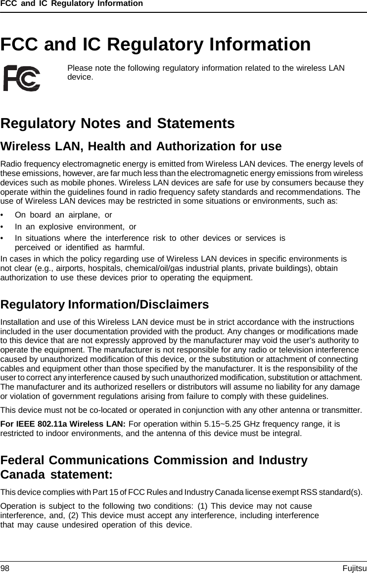 FCC and IC Regulatory Information FCC and IC Regulatory Information Please note the following regulatory information related to the wireless LAN device. Regulatory Notes and Statements Wireless LAN, Health and Authorization for use Radio frequency electromagnetic energy is emitted from Wireless LAN devices. The energy levels of these emissions, however, are far much less than the electromagnetic energy emissions from wireless devices such as mobile phones. Wireless LAN devices are safe for use by consumers because they operate within the guidelines found in radio frequency safety standards and recommendations. The use of Wireless LAN devices may be restricted in some situations or environments, such as: •On board an airplane,  or•In an explosive environment, or•In situations where the interference risk to other devices or services isperceived or identified as harmful.In cases in which the policy regarding use of Wireless LAN devices in specific environments is not clear (e.g., airports, hospitals, chemical/oil/gas industrial plants, private buildings), obtain authorization to use these devices prior to operating the equipment. Regulatory Information/Disclaimers Installation and use of this Wireless LAN device must be in strict accordance with the instructions included in the user documentation provided with the product. Any changes or modifications made to this device that are not expressly approved by the manufacturer may void the user’s authority to operate the equipment. The manufacturer is not responsible for any radio or television interference caused by unauthorized modification of this device, or the substitution or attachment of connecting cables and equipment other than those specified by the manufacturer. It is the responsibility of the user to correct any interference caused by such unauthorized modification, substitution or attachment. The manufacturer and its authorized resellers or distributors will assume no liability for any damage or violation of government regulations arising from failure to comply with these guidelines. This device must not be co-located or operated in conjunction with any other antenna or transmitter. For IEEE 802.11a Wireless LAN: For operation within 5.15~5.25 GHz frequency range, it is restricted to indoor environments, and the antenna of this device must be integral. Federal Communications Commission and Industry Canada statement: This device complies with Part 15 of FCC Rules and Industry Canada license exempt RSS standard(s). Operation is subject to the following two conditions: (1) This device may not cause interference, and, (2) This device must accept any interference, including interference that may cause undesired operation of this device. 98 Fujitsu 