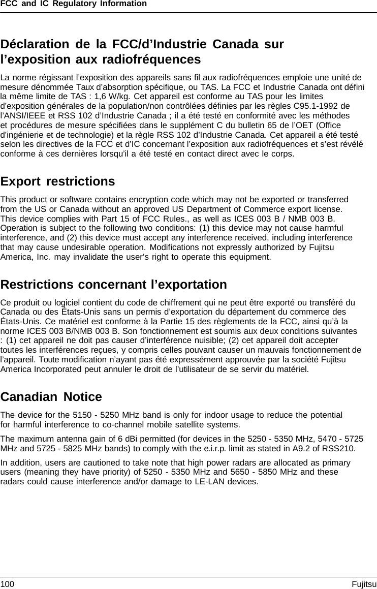 FCC and IC Regulatory Information Déclaration de la FCC/d’Industrie Canada sur l’exposition aux radiofréquences La norme régissant l’exposition des appareils sans fil aux radiofréquences emploie une unité de mesure dénommée Taux d’absorption spécifique, ou TAS. La FCC et Industrie Canada ont défini la même limite de TAS : 1,6 W/kg. Cet appareil est conforme au TAS pour les limites d’exposition générales de la population/non contrôlées définies par les règles C95.1-1992 de l’ANSI/IEEE et RSS 102 d’Industrie Canada ; il a été testé en conformité avec les méthodes     et procédures de mesure spécifiées dans le supplément C du bulletin 65 de l’OET (Office d’ingénierie et de technologie) et la règle RSS 102 d’Industrie Canada. Cet appareil a été testé selon les directives de la FCC et d’IC concernant l’exposition aux radiofréquences et s’est révélé conforme à ces dernières lorsqu’il a été testé en contact direct avec le corps. Export restrictions This product or software contains encryption code which may not be exported or transferred from the US or Canada without an approved US Department of Commerce export license. This device complies with Part 15 of FCC Rules., as well as ICES 003 B / NMB 003 B. Operation is subject to the following two conditions: (1) this device may not cause harmful interference, and (2) this device must accept any interference received, including interference that may cause undesirable operation. Modifications not expressly authorized by Fujitsu America, Inc. may invalidate the user’s right to operate this equipment. Restrictions concernant l’exportation Ce produit ou logiciel contient du code de chiffrement qui ne peut être exporté ou transféré du Canada ou des États-Unis sans un permis d’exportation du département du commerce des États-Unis. Ce matériel est conforme à la Partie 15 des règlements de la FCC, ainsi qu’à la norme ICES 003 B/NMB 003 B. Son fonctionnement est soumis aux deux conditions suivantes : (1) cet appareil ne doit pas causer d’interférence nuisible; (2) cet appareil doit accepter toutes les interférences reçues, y compris celles pouvant causer un mauvais fonctionnement de l’appareil. Toute modification n’ayant pas été expressément approuvée par la société Fujitsu America Incorporated peut annuler le droit de l’utilisateur de se servir du matériel. Canadian Notice The device for the 5150 - 5250 MHz band is only for indoor usage to reduce the potential for harmful interference to co-channel mobile satellite systems. The maximum antenna gain of 6 dBi permitted (for devices in the 5250 - 5350 MHz, 5470 - 5725 MHz and 5725 - 5825 MHz bands) to comply with the e.i.r.p. limit as stated in A9.2 of RSS210. In addition, users are cautioned to take note that high power radars are allocated as primary users (meaning they have priority) of 5250 - 5350 MHz and 5650 - 5850 MHz and these radars could cause interference and/or damage to LE-LAN devices. 100 Fujitsu 