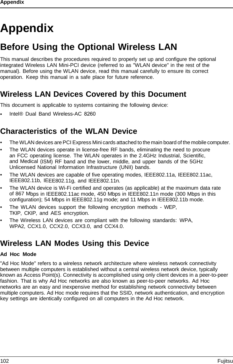 Appendix Appendix Before Using the Optional Wireless LAN This manual describes the procedures required to properly set up and configure the optional integrated Wireless LAN Mini-PCI device (referred to as &quot;WLAN device&quot; in the rest of the manual). Before using the WLAN device, read this manual carefully to ensure its correct operation. Keep this manual in a safe place for future reference. Wireless LAN Devices Covered by this Document This document is applicable to systems containing the following device: •Intel® Dual Band Wireless-AC 8260Characteristics of the WLAN Device •The WLAN devices are PCI Express Mini cards attached to the main board of the mobile computer.•The WLAN devices operate in license-free RF bands, eliminating the need to procurean FCC operating license. The WLAN operates in the 2.4GHz Industrial, Scientific,and Medical (ISM) RF band and the lower, middle, and upper bands of the 5GHzUnlicensed National Information Infrastructure (UNII) bands.•The WLAN devices are capable of five operating modes, IEEE802.11a, IEEE802.11ac,IEEE802.11b, IEEE802.11g, and IEEE802.11n.•The WLAN device is Wi-Fi certified and operates (as applicable) at the maximum data rateof 867 Mbps in IEEE802.11ac mode, 450 Mbps in IEEE802.11n mode (300 Mbps in thisconfiguration); 54 Mbps in IEEE802.11g mode; and 11 Mbps in IEEE802.11b mode.•The WLAN devices support the following encryption methods  -  WEP, TKIP, CKIP, and AES encryption.•The Wireless LAN devices are compliant with the following standards: WPA, WPA2, CCX1.0, CCX2.0, CCX3.0, and CCX4.0.Wireless LAN Modes Using this Device Ad Hoc Mode &quot;Ad Hoc Mode&quot; refers to a wireless network architecture where wireless network connectivity between multiple computers is established without a central wireless network device, typically known as Access Point(s). Connectivity is accomplished using only client devices in a peer-to-peer fashion. That is why Ad Hoc networks are also known as peer-to-peer networks. Ad Hoc networks are an easy and inexpensive method for establishing network connectivity between multiple computers. Ad Hoc mode requires that the SSID, network authentication, and encryption key settings are identically configured on all computers in the Ad Hoc network. 102 Fujitsu 