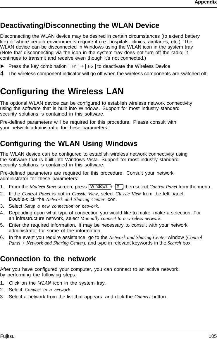 Appendix F5 Deactivating/Disconnecting the WLAN Device Disconnecting the WLAN device may be desired in certain circumstances (to extend battery life) or where certain environments require it (i.e. hospitals, clinics, airplanes, etc.). The  WLAN device can be disconnected in Windows using the WLAN icon in the system tray (Note that disconnecting via the icon in the system tray does not turn off the radio; it continues to transmit and receive even though it’s not connected.) ►Press the key combination+ to deactivate the Wireless Device 4   The wireless component indicator will go off when the wireless components are switched off. Configuring the Wireless LAN The optional WLAN device can be configured to establish wireless network connectivity using the software that is built into Windows. Support for most industry standard security solutions is contained in this software. Pre-defined parameters will be required for this procedure. Please consult with your network administrator for these parameters: Configuring the WLAN Using Windows The WLAN device can be configured to establish wireless network connectivity using the software that is built into Windows Vista. Support for most industry standard security solutions is contained in this software. Pre-defined parameters are required for this procedure.  Consult your network administrator for these parameters: 1.From the Modern Start screen, press  Windows +  X  , then select Control Panel from the menu.2.If the Control Panel is not in Classic View, select Classic View from the left panel.Double-click the Network and Sharing Center icon.3.Select Setup  a  new connection or network.4.Depending upon what type of connection you would like to make, make a selection. Foran infrastructure network, select Manually connect to a wireless network.5.Enter the required information. It may be necessary to consult with your networkadministrator for some of the information.6.In the event you require assistance, go to the Network and Sharing Center window (ControlPanel &gt; Network and Sharing Center), and type in relevant keywords in the Search box.Connection to the network After you have configured your computer, you can connect to an active network by performing the following steps: 1.Click on the WLAN icon in the system  tray.2.Select Connect to  a  network.3.Select a network from the list that appears, and click the Connect button.Fn Fujitsu 105 