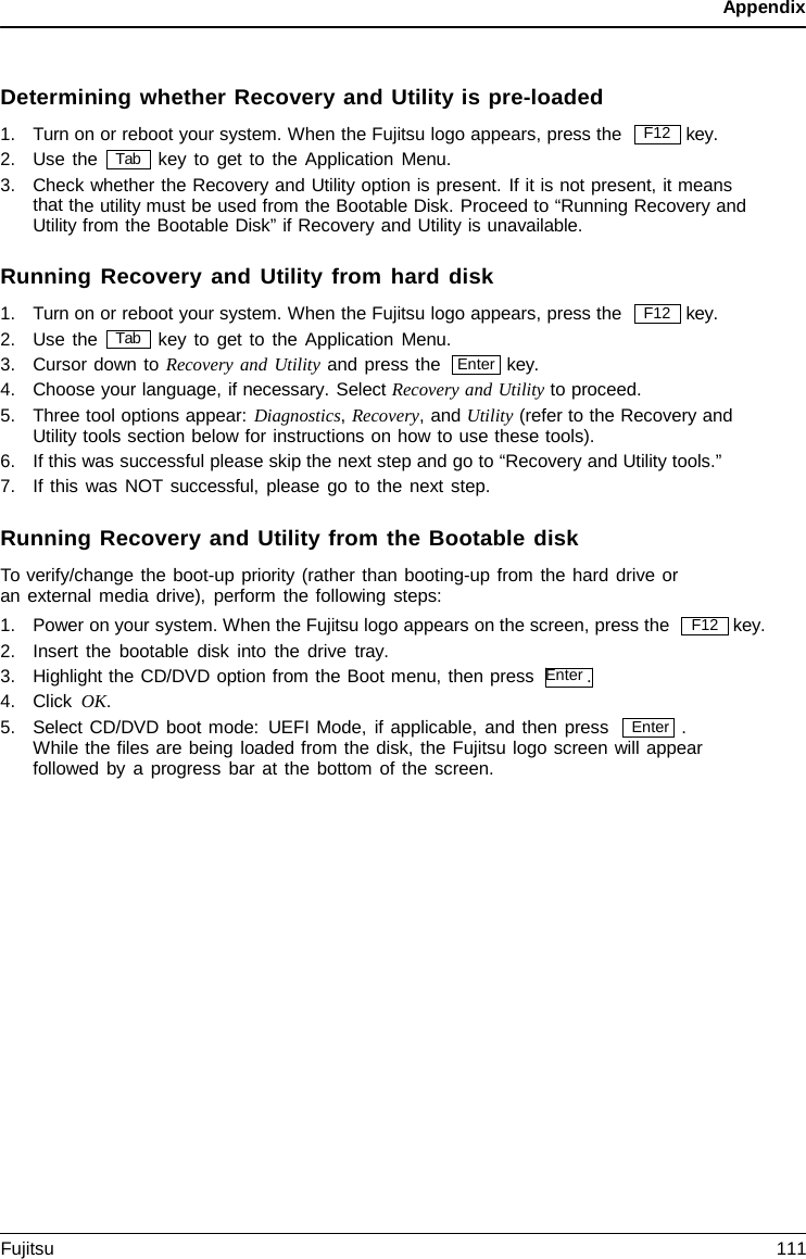 Appendix Enter Determining whether Recovery and Utility is pre-loaded 1.Turn on or reboot your system. When the Fujitsu logo appears, press the key. 2.Use the key to get to the Application Menu.3.Check whether the Recovery and Utility option is present. If it is not present, it meansthat the utility must be used from the Bootable Disk. Proceed to “Running Recovery andUtility from the Bootable Disk” if Recovery and Utility is unavailable.Running Recovery and Utility from hard disk 1.Turn on or reboot your system. When the Fujitsu logo appears, press the key. 2.Use the key to get to the Application Menu. 3.Cursor down to Recovery and Utility and press the key. 4.Choose your language, if necessary. Select Recovery and Utility to proceed.5.Three tool options appear: Diagnostics, Recovery, and Utility (refer to the Recovery andUtility tools section below for instructions on how to use these tools).6.If this was successful please skip the next step and go to “Recovery and Utility tools.”7.If this was NOT successful, please go to the next step.Running Recovery and Utility from the Bootable disk To verify/change the boot-up priority (rather than booting-up from the hard drive or an external media drive), perform the following steps: 1.Power on your system. When the Fujitsu logo appears on the screen, press the2.Insert the bootable disk into the drive  tray.3.Highlight the CD/DVD option from the Boot menu, then press  Enter .4.Click OK.key. 5.Select CD/DVD boot mode: UEFI Mode, if applicable, and then press . While the files are being loaded from the disk, the Fujitsu logo screen will appearfollowed by a progress bar at the bottom of the screen.F12 Tab F12 Tab Enter F12 Fujitsu 111 