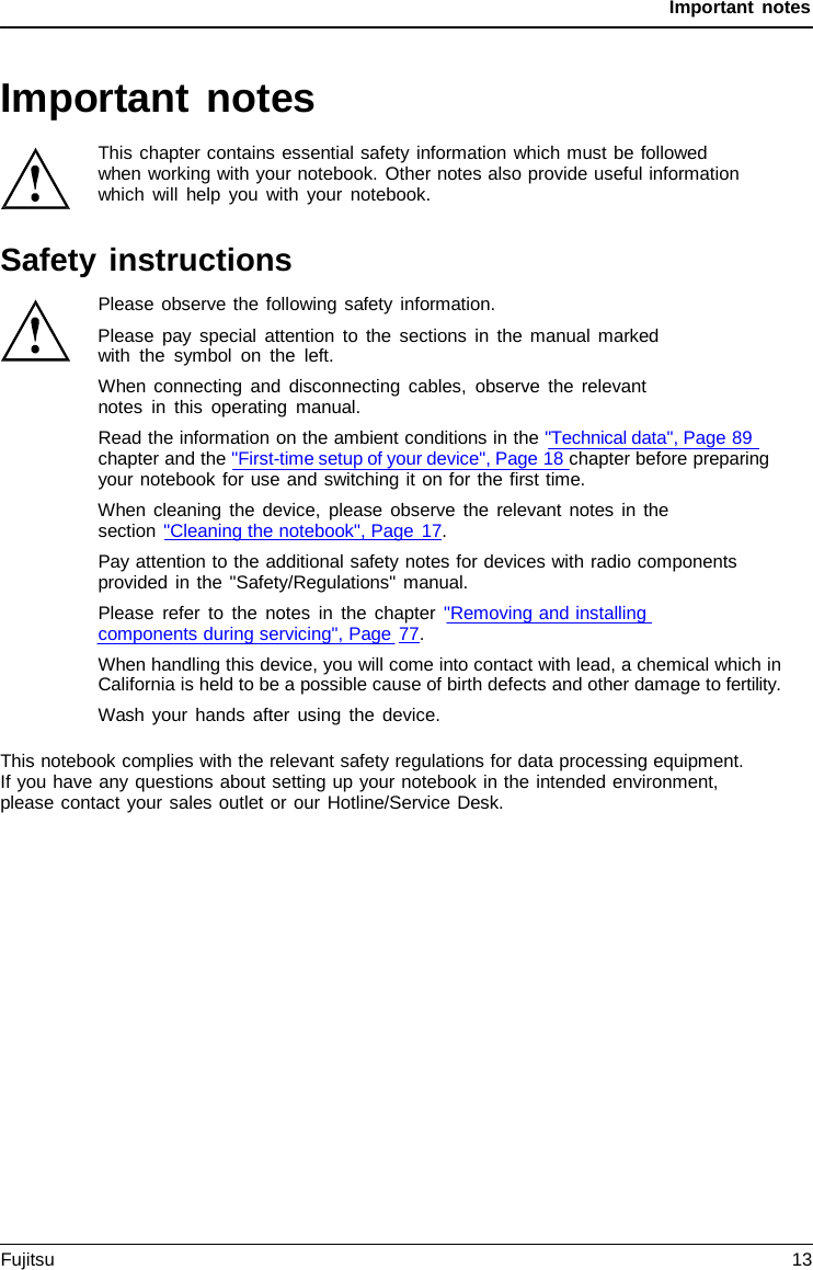 Important notes Important notes This chapter contains essential safety information which must be followed when working with your notebook. Other notes also provide useful information which will help you with your notebook. Safety instructions Please observe the following safety information. Please pay special attention to the sections in the manual marked with the symbol on the left. When connecting and disconnecting cables, observe the relevant notes in this operating manual. Read the information on the ambient conditions in the &quot;Technical data&quot;, Page 89 chapter and the &quot;First-time setup of your device&quot;, Page 18 chapter before preparing your notebook for use and switching it on for the first time. When cleaning the device, please observe the relevant notes in the section &quot;Cleaning the notebook&quot;, Page 17. Pay attention to the additional safety notes for devices with radio components provided in the &quot;Safety/Regulations&quot; manual. Please refer to the notes in the chapter &quot;Removing and installing components during servicing&quot;, Page 77. When handling this device, you will come into contact with lead, a chemical which in California is held to be a possible cause of birth defects and other damage to fertility. Wash your hands after using the device. This notebook complies with the relevant safety regulations for data processing equipment. If you have any questions about setting up your notebook in the intended environment, please contact your sales outlet or our Hotline/Service Desk. Fujitsu 13 