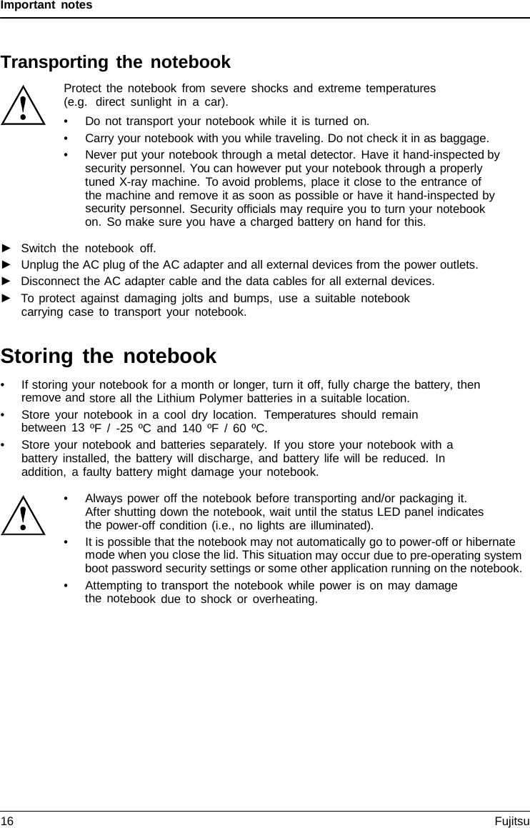 Important notes Transporting the notebook Protect the notebook from severe shocks and extreme temperatures (e.g.  direct sunlight in  a  car). •Do not transport your notebook while it is turned on.•Carry your notebook with you while traveling. Do not check it in as baggage.•Never put your notebook through a metal detector. Have it hand-inspected bysecurity personnel. You can however put your notebook through a properlytuned X-ray machine. To avoid problems, place it close to the entrance ofthe machine and remove it as soon as possible or have it hand-inspected bysecurity personnel. Security officials may require you to turn your notebookon. So make sure you have a charged battery on hand for this.►Switch the notebook off.►Unplug the AC plug of the AC adapter and all external devices from the power outlets.►Disconnect the AC adapter cable and the data cables for all external devices.►To protect against damaging jolts and bumps, use  a  suitable notebookcarrying case to transport your notebook.Storing the notebook •If storing your notebook for a month or longer, turn it off, fully charge the battery, thenremove and store all the Lithium Polymer batteries in a suitable location. •Store your notebook in  a  cool dry location.  Temperatures  should remainbetween 13 ºF  /  -25 ºC and 140 ºF  /  60 ºC. •Store your notebook and batteries separately. If you store your notebook with  abattery installed, the battery will discharge, and battery life will be reduced. In addition,  a faulty battery might damage your notebook. •Always power off the notebook before transporting and/or packaging it.After shutting down the notebook, wait until the status LED panel indicatesthe power-off condition (i.e., no lights are illuminated).•It is possible that the notebook may not automatically go to power-off or hibernatemode when you close the lid. This situation may occur due to pre-operating systemboot password security settings or some other application running on the notebook.•Attempting to transport the notebook while power is on may damagethe notebook due to shock or overheating.16 Fujitsu 