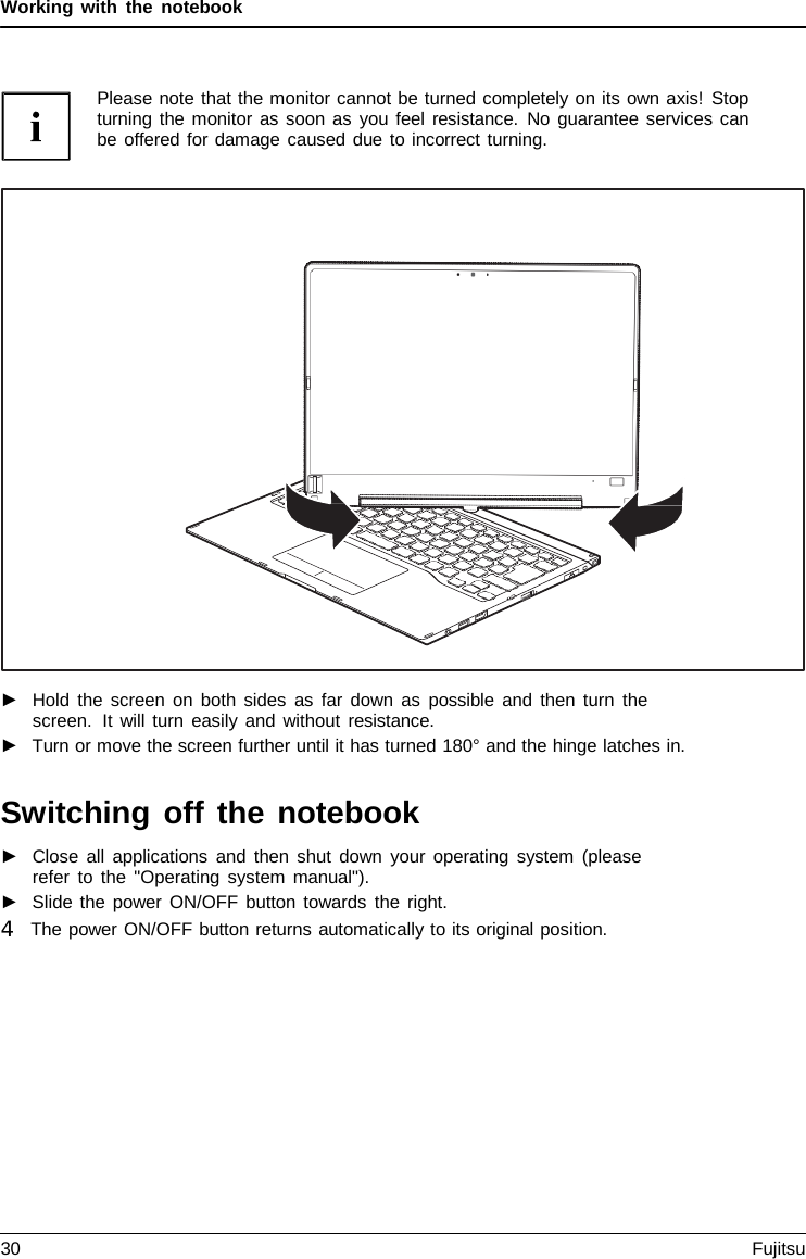 Working with the notebook Please note that the monitor cannot be turned completely on its own axis! Stop turning the monitor as soon as you feel resistance. No guarantee services can be offered for damage caused due to incorrect turning. ►Hold the screen on both sides as far down as possible and then turn thescreen.  It will turn easily and without resistance.►Turn or move the screen further until it has turned 180° and the hinge latches in.Switching off the notebook ►Close all applications and then shut down your operating system (pleaserefer to the &quot;Operating system manual&quot;). ►Slide the power ON/OFF button towards the right.4   The power ON/OFF button returns automatically to its original position. 30 Fujitsu 