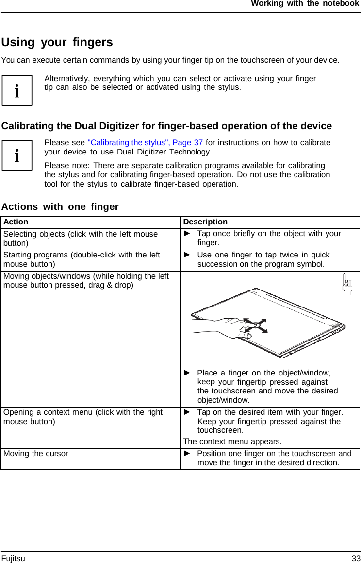 Working with the notebook Calibrating the Dual Digitizer for finger-based operation of the device Please see &quot;Calibrating the stylus&quot;, Page 37 for instructions on how to calibrate your device to use Dual Digitizer  Technology. Please note: There are separate calibration programs available for calibrating the stylus and for calibrating finger-based operation. Do not use the calibration tool for the stylus to calibrate finger-based operation. Actions with one finger Using your fingers You can execute certain commands by using your finger tip on the touchscreen of your device. Alternatively, everything which you can select or activate using your finger tip can also be selected or activated using the stylus. Action Description Selecting objects (click with the left mouse button) ►Tap once briefly on the object with yourfinger.Starting programs (double-click with the left mouse button) ►Use one finger to tap twice in quicksuccession on the program symbol.Moving objects/windows (while holding the left mouse button pressed, drag &amp; drop) ►Place a finger on the object/window,keep your fingertip pressed againstthe touchscreen and move the desiredobject/window.Opening a context menu (click with the right mouse button) ►Tap on the desired item with your finger.Keep your fingertip pressed against thetouchscreen.The context menu appears. Moving the cursor ►Position one finger on the touchscreen andmove the finger in the desired direction.Fujitsu 33 