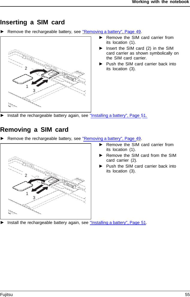 Working with the notebook Inserting  a  SIM card ►Remove the rechargeable battery, see &quot;Removing a battery&quot;, Page 49.►Remove the SIM card carrier fromits location (1).►Insert the SIM card (2) in the SIMcard carrier as shown symbolically onthe SIM card carrier.►Push the SIM card carrier back intoits location (3).►Install the rechargeable battery again, see &quot;Installing a battery&quot;, Page 51.Removing  a  SIM card ►Remove the rechargeable battery, see &quot;Removing a battery&quot;, Page 49.►Remove the SIM card carrier fromits location (1).►Remove the SIM card from the SIMcard carrier (2).►Push the SIM card carrier back intoits location (3).►Install the rechargeable battery again, see &quot;Installing a battery&quot;, Page 51.2 1 3 2 1 3 Fujitsu 55 