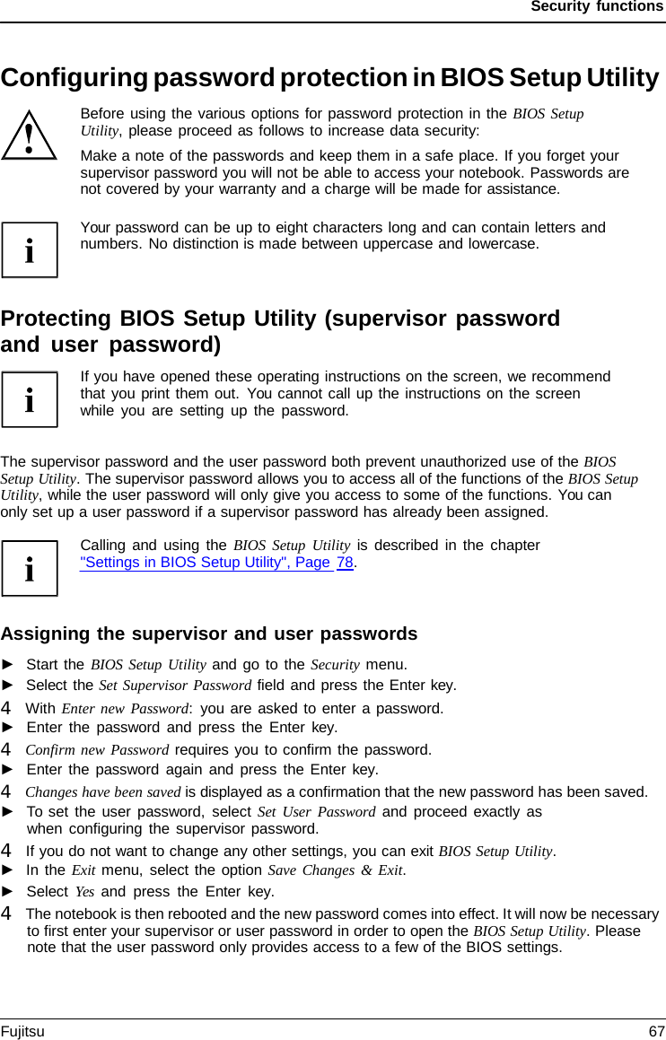 Security functions Configuring password protection in BIOS Setup Utility Before using the various options for password protection in the BIOS Setup Utility, please proceed as follows to increase data security: Make a note of the passwords and keep them in a safe place. If you forget your supervisor password you will not be able to access your notebook. Passwords are not covered by your warranty and a charge will be made for assistance. Your password can be up to eight characters long and can contain letters and numbers. No distinction is made between uppercase and lowercase. Protecting BIOS Setup Utility (supervisor password and user password) If you have opened these operating instructions on the screen, we recommend that you print them out. You cannot call up the instructions on the screen while you are setting up the password. The supervisor password and the user password both prevent unauthorized use of the BIOS Setup Utility. The supervisor password allows you to access all of the functions of the BIOS Setup Utility, while the user password will only give you access to some of the functions. You can  only set up a user password if a supervisor password has already been assigned. Calling and using the BIOS Setup Utility is described in the chapter &quot;Settings in BIOS Setup Utility&quot;, Page 78. Assigning the supervisor and user passwords ►Start the BIOS Setup Utility and go to the Security menu.►Select the Set Supervisor Password field and press the Enter key.4   With Enter new Password:  you are asked to enter a password. ►Enter the password and press the Enter  key. 4   Confirm new Password requires you to confirm the password. ►Enter the password again and press the Enter key. 4   Changes have been saved is displayed as a confirmation that the new password has been saved. ►To set the user password, select Set User Password and proceed exactly aswhen configuring the supervisor password. 4   If you do not want to change any other settings, you can exit BIOS Setup Utility.►In the Exit menu, select the option Save Changes &amp; Exit.►Select Yes and press the Enter key. 4   The notebook is then rebooted and the new password comes into effect. It will now be necessaryto first enter your supervisor or user password in order to open the BIOS Setup Utility. Pleasenote that the user password only provides access to a few of the BIOS settings.Fujitsu 67 