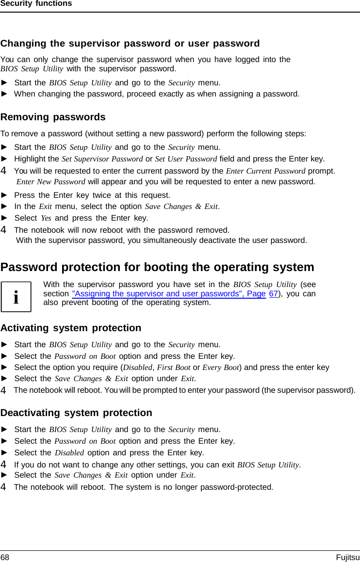 Security functions Changing the supervisor password or user password You can only change the supervisor password when you have logged into the BIOS Setup Utility with the supervisor password. ►Start the BIOS Setup Utility and go to the Security menu.►When changing the password, proceed exactly as when assigning a password.Removing passwords To remove a password (without setting a new password) perform the following steps: ►Start the BIOS Setup Utility and go to the Security menu.►Highlight the Set Supervisor Password or Set User Password field and press the Enter key. 4   You will be requested to enter the current password by the Enter Current Password prompt.Enter New Password will appear and you will be requested to enter a new password.►Press the Enter key twice at this request.►In the Exit menu, select the option Save Changes &amp; Exit.►Select Yes and press the Enter  key. 4   The notebook will now reboot with the password removed.With the supervisor password, you simultaneously deactivate the user password.Password protection for booting the operating system With the supervisor password you have set in the BIOS Setup Utility (see section &quot;Assigning the supervisor and user passwords&quot;, Page 67), you can also prevent booting of the operating system. Activating system protection ►Start the BIOS Setup Utility and go to the Security menu.►Select the Password on Boot option and press the Enter key. ►Select the option you require (Disabled, First Boot or Every Boot) and press the enter key►Select the Save Changes  &amp; Exit option under Exit.4   The notebook will reboot. You will be prompted to enter your password (the supervisor password). Deactivating system protection ►Start the BIOS Setup Utility and go to the Security menu.►Select the Password on Boot option and press the Enter key. ►Select the Disabled option and press the Enter  key. 4   If you do not want to change any other settings, you can exit BIOS Setup Utility.►Select the Save Changes  &amp;  Exit option under Exit.4   The notebook will reboot. The system is no longer password-protected. 68 Fujitsu 