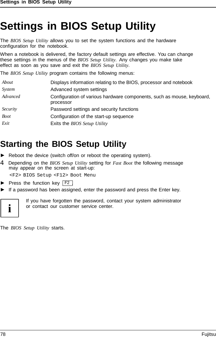 Settings in BIOS Setup Utility Settings in BIOS Setup Utility The BIOS Setup Utility allows you to set the system functions and the hardware configuration for the notebook. When a notebook is delivered, the factory default settings are effective. You can change these settings in the menus of the BIOS Setup Utility.  Any changes you make take effect as soon as you save and exit the BIOS Setup Utility. The BIOS Setup Utility program contains the following menus: About Displays information relating to the BIOS, processor and notebook System Advanced system settings Advanced Configuration of various hardware components, such as mouse, keyboard, processor Security Password settings and security functions Boot Configuration of the start-up sequence Exit Exits the BIOS Setup Utility Starting the BIOS Setup Utility ►Reboot the device (switch off/on or reboot the operating system).4   Depending on the BIOS Setup Utility setting for Fast Boot the following messagemay appear on the screen at start-up: &lt;F2&gt; BIOS Setup &lt;F12&gt; Boot Menu ►Press the function key   F2  .►If a password has been assigned, enter the password and press the Enter key. If you have forgotten the password, contact your system administrator or contact our customer service center. The BIOS Setup Utility starts. 78 Fujitsu 