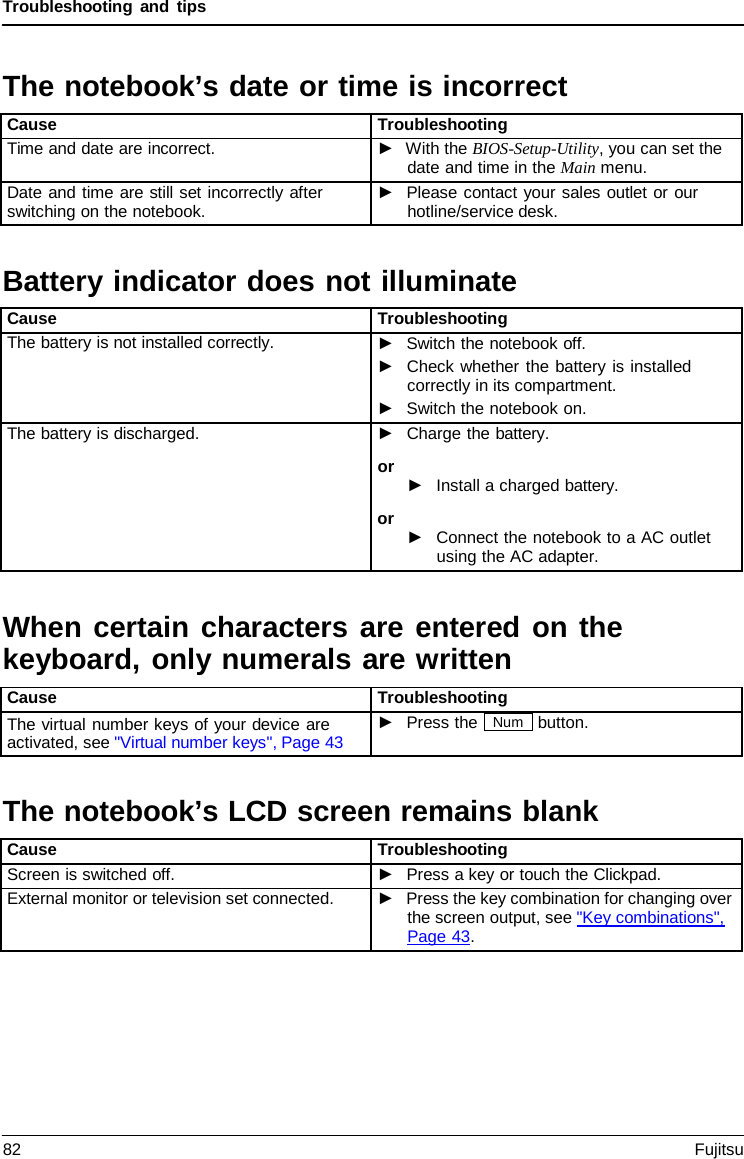 Troubleshooting and tips Battery indicator does not illuminateWhen certain characters are entered on the keyboard, only numerals are written The notebook’s LCD screen remains blankThe notebook’s date or time is incorrect Cause Troubleshooting Time and date are incorrect. ►With the BIOS-Setup-Utility, you can set thedate and time in the Main menu.Date and time are still set incorrectly after switching on the notebook. ►Please contact your sales outlet or ourhotline/service desk.Cause Troubleshooting The battery is not installed correctly. ►Switch the notebook off.►Check whether the battery is installedcorrectly in its compartment.►Switch the notebook on.The battery is discharged. ►Charge the battery.or ►Install a charged battery.or ►Connect the notebook to a AC outletusing the AC adapter.Cause Troubleshooting The virtual number keys of your device are activated, see &quot;Virtual number keys&quot;, Page 43 ►Press the Num button.Cause Troubleshooting Screen is switched off. ►Press a key or touch the Clickpad.External monitor or television set connected. ►Press the key combination for changing overthe screen output, see &quot;Key combinations&quot;,Page 43.82 Fujitsu 