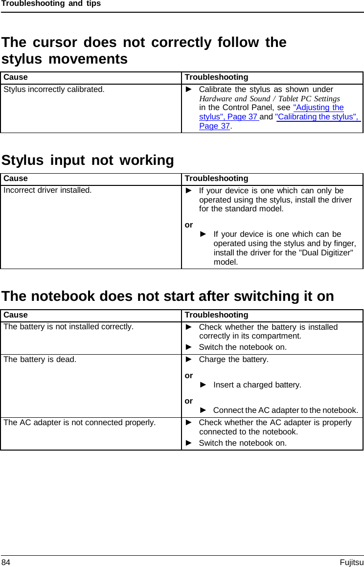 Troubleshooting and tips Stylus input not working The notebook does not start after switching it onThe cursor does not correctly follow the stylus movements Cause Troubleshooting Stylus incorrectly calibrated. ►Calibrate the stylus as shown underHardware and Sound / Tablet PC Settings in the Control Panel, see &quot;Adjusting thestylus&quot;, Page 37 and &quot;Calibrating the stylus&quot;,Page 37. Cause Troubleshooting Incorrect driver installed. ►If your device is one which can only beoperated using the stylus, install the driverfor the standard model.or ►If your device is one which can beoperated using the stylus and by finger,install the driver for the &quot;Dual Digitizer&quot;model.Cause Troubleshooting The battery is not installed correctly. ►Check whether the battery is installedcorrectly in its compartment.►Switch the notebook on.The battery is dead. ►Charge the battery.or ►Insert a charged battery.or ►Connect the AC adapter to the notebook.The AC adapter is not connected properly. ►Check whether the AC adapter is properlyconnected to the notebook.►Switch the notebook on.84 Fujitsu 