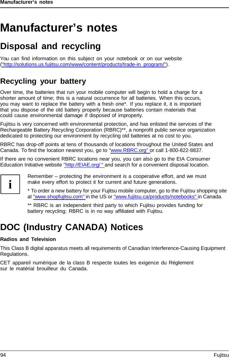 Manufacturer’s notes Manufacturer’s notes Disposal and recycling You can find information on this subject on your notebook or on our website (&quot;http://solutions.us.fujitsu.com/www/content/products/trade-in_program/&quot;). Recycling your battery Over time, the batteries that run your mobile computer will begin to hold a charge for a shorter amount of time; this is a natural occurrence for all batteries. When this occurs, you may want to replace the battery with a fresh one*. If you replace it, it is important that you dispose of the old battery properly because batteries contain materials that could cause environmental damage if disposed of improperly. Fujitsu is very concerned with environmental protection, and has enlisted the services of the Rechargeable Battery Recycling Corporation (RBRC)**, a nonprofit public service organization dedicated to protecting our environment by recycling old batteries at no cost to you. RBRC has drop-off points at tens of thousands of locations throughout the United States and Canada. To find the location nearest you, go to &quot;www.RBRC.org&quot; or call 1-800-822-8837. If there are no convenient RBRC locations near you, you can also go to the EIA Consumer Education Initiative website &quot;http://EIAE.org/ &quot; and search for a convenient disposal location. Remember – protecting the environment is a cooperative effort, and we must make every effort to protect it for current and future generations. *To order a new battery for your Fujitsu mobile computer, go to the Fujitsu shopping siteat &quot;www.shopfujitsu.com&quot; in the US or &quot;www.fujitsu.ca/products/notebooks&quot; in Canada. ** RBRC is an independent third party to which Fujitsu provides funding for battery recycling; RBRC is in no way affiliated with Fujitsu. DOC (Industry CANADA) Notices Radios and Television This Class B digital apparatus meets all requirements of Canadian Interference-Causing Equipment Regulations. CET appareil numérique de la class B respecte toutes les exigence du Réglement sur le matérial brouilleur du Canada. 94 Fujitsu 