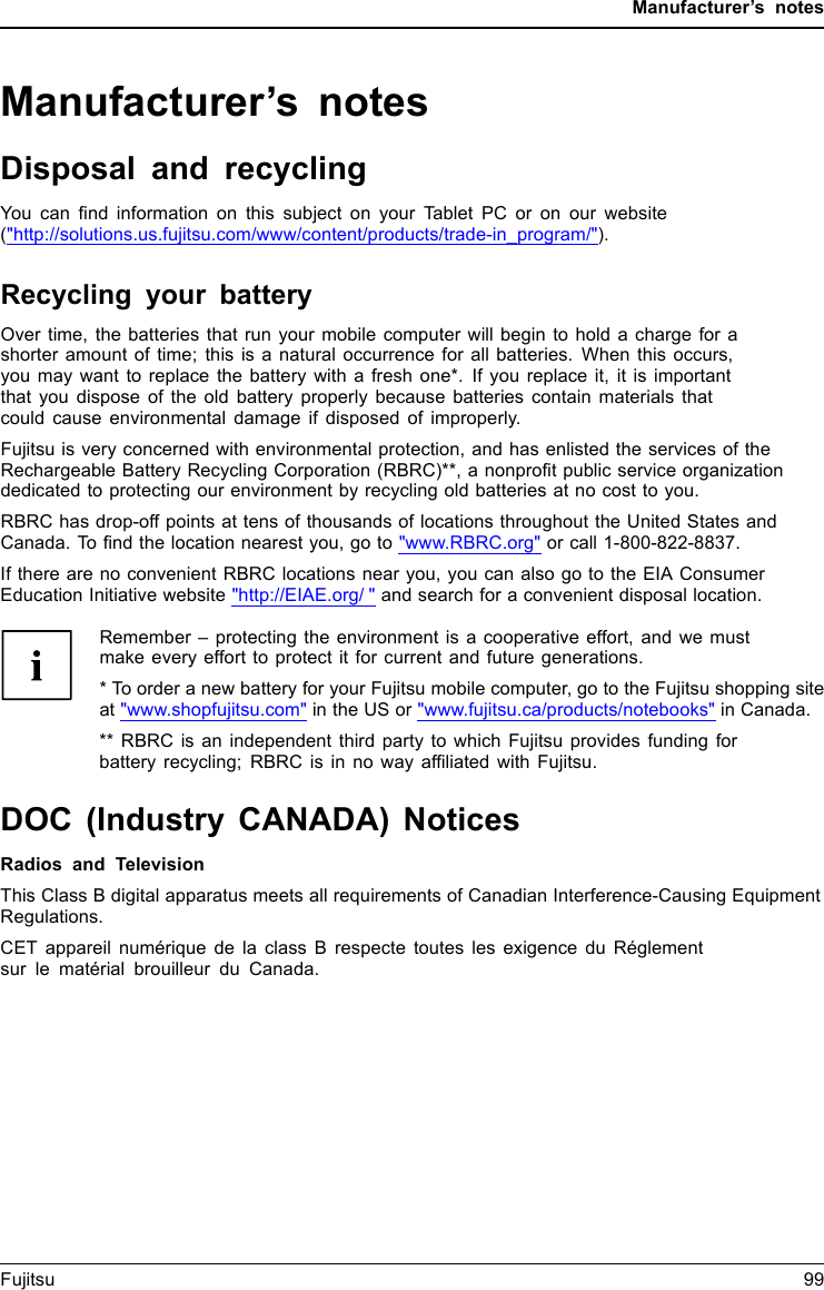 Manufacturer’s notesManufacturer’s notesDisposal and recyclingNotesYou can ﬁnd information on this subject on your Tablet PC or on our website(&quot;http://solutions.us.fujitsu.com/www/content/products/trade-in_program/&quot;).Recycling your batteryOver time, the batteries that run your mobile computer will begin to hold a charge for ashorter amount of time; this is a natural occurrence for all batteries. When this occurs,you may want to replace the battery with a fresh one*. If you replace it, it is importantthat you dispose of the old battery properly because batteries contain materials thatcould cause environmental damage if disposed of improperly.Fujitsu is very concerned with environmental protection, and has enlisted the services of theRechargeable Battery Recycling Corporation (RBRC)**, a nonproﬁt public service organizationdedicated to protecting our environment by recycling old batteries at no cost to you.RBRC has drop-off points at tens of thousands of locations throughout the United States andCanada. To ﬁnd the location nearest you, go to &quot;www.RBRC.org&quot; or call 1-800-822-8837.If there are no convenient RBRC locations near you, you can also go to the EIA ConsumerEducation Initiative website &quot;http://EIAE.org/ &quot; and search for a convenient disposal location.Remember – protecting the environment is a cooperative effort, and we mustmake every effort to protect it for current and future generations.* To order a new battery for your Fujitsu mobile computer, go to the Fujitsu shopping siteat &quot;www.shopfujitsu.com&quot; in the US or &quot;www.fujitsu.ca/products/notebooks&quot; in Canada.** RBRC is an independent third party to which Fujitsu provides funding forbattery recycling; RBRC is in no way afﬁliated with Fujitsu.DOC (Industry CANADA) NoticesDOC(INDUSTRYCANADA)NOTICESRadios and TelevisionThis Class B digital apparatus meets all requirements of Canadian Interference-Causing EquipmentRegulations.CET appareil numérique de la class B respecte toutes les exigence du Réglementsur le matérial brouilleur du Canada.Fujitsu 99