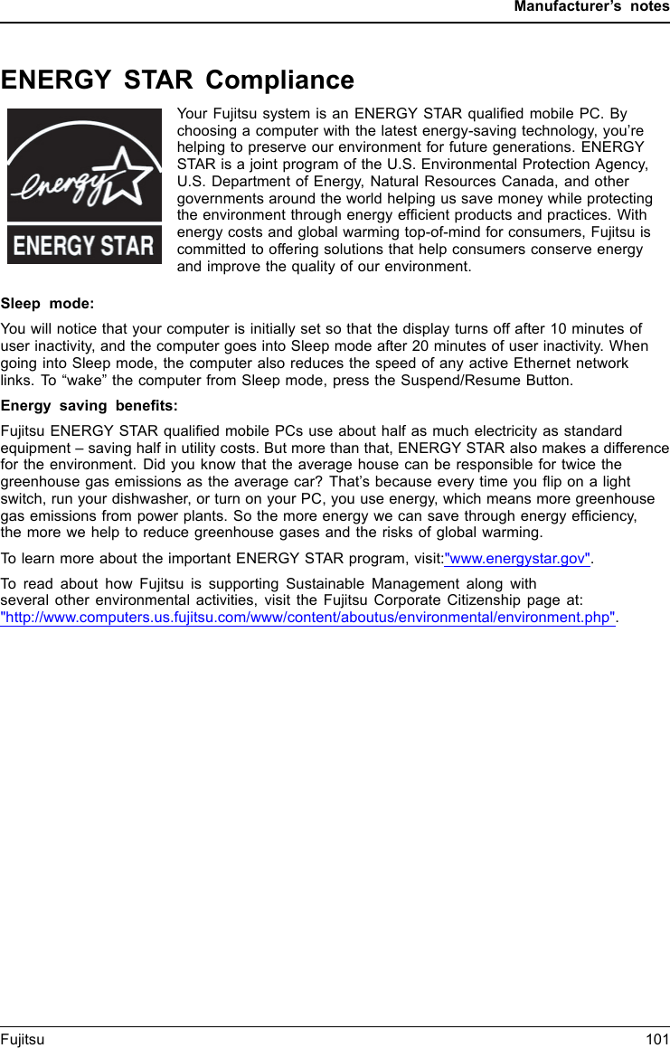 Manufacturer’s notesENERGY STAR ComplianceYour Fujitsu system is an ENERGY STAR qualiﬁed mobile PC. Bychoosing a computer with the latest energy-saving technology, you’rehelping to preserve our environment for future generations. ENERGYSTAR is a joint program of the U.S. Environmental Protection Agency,U.S. Department of Energy, Natural Resources Canada, and othergovernments around the world helping us save money while protectingthe environment through energy efﬁcient products and practices. Withenergy costs and global warming top-of-mind for consumers, Fujitsu iscommitted to offering solutions that help consumers conserve energyand improve the quality of our environment.Sleep mode:You will notice that your computer is initially set so that the display turns off after 10 minutes ofuser inactivity, and the computer goes into Sleep mode after 20 minutes of user inactivity. Whengoing into Sleep mode, the computer also reduces the speed of any active Ethernet networklinks. To “wake” the computer from Sleep mode, press the Suspend/Resume Button.Energy saving beneﬁts:Fujitsu ENERGY STAR qualiﬁed mobile PCs use about half as much electricity as standardequipment – saving half in utility costs. But more than that, ENERGY STAR also makes a differencefor the environment. Did you know that the average house can be responsible for twice thegreenhouse gas emissions as the average car? That’s because every time you ﬂip on a lightswitch, run your dishwasher, or turn on your PC, you use energy, which means more greenhousegas emissions from power plants. So the more energy we can save through energy efﬁciency,the more we help to reduce greenhouse gases and the risks of global warming.To learn more about the important ENERGY STAR program, visit:&quot;www.energystar.gov&quot;.To read about how Fujitsu is supporting Sustainable Management along withseveral other environmental activities, visit the Fujitsu Corporate Citizenship page at:&quot;http://www.computers.us.fujitsu.com/www/content/aboutus/environmental/environment.php&quot;.Fujitsu 101