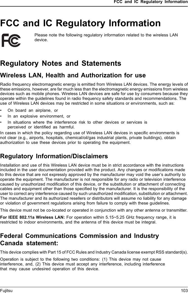 FCC and IC Regulatory InformationFCC and IC Regulatory InformationPlease note the following regulatory information related to the wireless LANdevice.Regulatory Notes and StatementsWireless LAN, Health and Authorization for useRadio frequency electromagnetic energy is emitted from Wireless LAN devices. The energy levels ofthese emissions, however, are far much less than the electromagnetic energy emissions from wirelessdevices such as mobile phones. Wireless LAN devices are safe for use by consumers because theyoperate within the guidelines found in radio frequency safety standards and recommendations. Theuse of Wireless LAN devices may be restricted in some situations or environments, such as:• On board an airplane, or• In an explosive environment, or• In situations where the interference risk to other devices or services isperceived or identiﬁed as harmful.In cases in which the policy regarding use of Wireless LAN devices in speciﬁc environments isnot clear (e.g., airports, hospitals, chemical/oil/gas industrial plants, private buildings), obtainauthorization to use these devices prior to operating the equipment.Regulatory Information/DisclaimersInstallation and use of this Wireless LAN device must be in strict accordance with the instructionsincluded in the user documentation provided with the product. Any changes or modiﬁcations madeto this device that are not expressly approved by the manufacturer may void the user’s authority tooperate the equipment. The manufacturer is not responsible for any radio or television interferencecaused by unauthorized modiﬁcation of this device, or the substitution or attachment of connectingcables and equipment other than those speciﬁed by the manufacturer. It is the responsibility of theuser to correct any interference caused by such unauthorized modiﬁcation, substitution or attachment.The manufacturer and its authorized resellers or distributors will assume no liability for any damageor violation of government regulations arising from failure to comply with these guidelines.This device must not be co-located or operated in conjunction with any other antenna or transmitter.For IEEE 802.11a Wireless LAN: For operation within 5.15~5.25 GHz frequency range, it isrestricted to indoor environments, and the antenna of this device must be integral.Federal Communications Commission and IndustryCanada statement:This device complies with Part 15 of FCC Rules and Industry Canada license exempt RSS standard(s).Operation is subject to the following two conditions: (1) This device may not causeinterference, and, (2) This device must accept any interference, including interferencethat may cause undesired operation of this device.Fujitsu 103