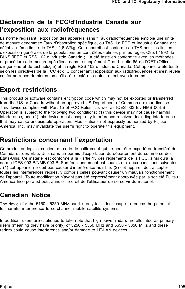 FCC and IC Regulatory InformationDéclaration de la FCC/d’Industrie Canada surl’exposition aux radiofréquencesLa norme régissant l’exposition des appareils sans ﬁl aux radiofréquences emploie une unitéde mesure dénommée Taux d’absorption spéciﬁque, ou TAS. La FCC et Industrie Canada ontdéﬁni la même limite de TAS : 1,6 W/kg. Cet appareil est conforme au TAS pour les limitesd’exposition générales de la population/non contrôlées déﬁnies par les règles C95.1-1992 del’ANSI/IEEE et RSS 102 d’Industrie Canada ; il a été testé en conformité avec les méthodeset procédures de mesure spéciﬁées dans le supplément C du bulletin 65 de l’OET (Ofﬁced’ingénierie et de technologie) et la règle RSS 102 d’Industrie Canada. Cet appareil a été testéselon les directives de la FCC et d’IC concernant l’exposition aux radiofréquences et s’est révéléconforme à ces dernières lorsqu’il a été testé en contact direct avec le corps.Export restrictionsThis product or software contains encryption code which may not be exported or transferredfrom the US or Canada without an approved US Department of Commerce export license.This device complies with Part 15 of FCC Rules., as well as ICES 003 B / NMB 003 B.Operation is subject to the following two conditions: (1) this device may not cause harmfulinterference, and (2) this device must accept any interference received, including interferencethat may cause undesirable operation. Modiﬁcations not expressly authorized by FujitsuAmerica, Inc. may invalidate the user’s right to operate this equipment.Restrictions concernant l’exportationCe produit ou logiciel contient du code de chiffrement qui ne peut être exporté ou transféré duCanada ou des États-Unis sans un permis d’exportation du département du commerce desÉtats-Unis. Ce matériel est conforme à la Partie 15 des règlements de la FCC, ainsi qu’à lanorme ICES 003 B/NMB 003 B. Son fonctionnement est soumis aux deux conditions suivantes: (1) cet appareil ne doit pas causer d’interférence nuisible; (2) cet appareil doit acceptertoutes les interférences reçues, y compris celles pouvant causer un mauvais fonctionnementde l’appareil. Toute modiﬁcation n’ayant pas été expressément approuvée par la société FujitsuAmerica Incorporated peut annuler le droit de l’utilisateur de se servir du matériel.Canadian NoticeThe device for the 5150 - 5250 MHz band is only for indoor usage to reduce the potentialfor harmful interference to co-channel mobile satellite systems.In addition, users are cautioned to take note that high power radars are allocated as primaryusers (meaning they have priority) of 5250 - 5350 MHz and 5650 - 5850 MHz and theseradars could cause interference and/or damage to LE-LAN devices.Fujitsu 105