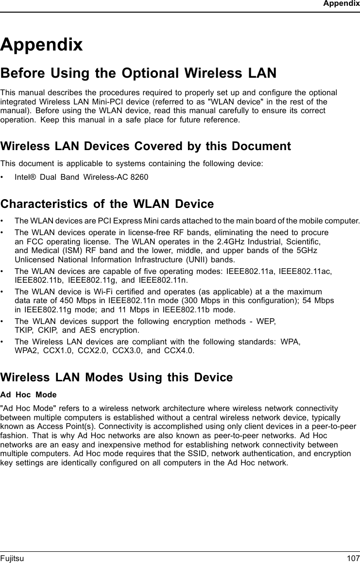 AppendixAppendixBefore Using the Optional Wireless LANThis manual describes the procedures required to properly set up and conﬁgure the optionalintegrated Wireless LAN Mini-PCI device (referred to as &quot;WLAN device&quot; in the rest of themanual). Before using the WLAN device, read this manual carefully to ensure its correctoperation. Keep this manual in a safe place for future reference.Wireless LAN Devices Covered by this DocumentThis document is applicable to systems containing the following device:•Intel® Dual Band Wireless-AC 8260Characteristics of the WLAN Device• The WLAN devices are PCI Express Mini cards attached to the main board of the mobile computer.• The WLAN devices operate in license-free RF bands, eliminating the need to procurean FCC operating license. The WLAN operates in the 2.4GHz Industrial, Scientiﬁc,and Medical (ISM) RF band and the lower, middle, and upper bands of the 5GHzUnlicensed National Information Infrastructure (UNII) bands.• The WLAN devices are capable of ﬁve operating modes: IEEE802.11a, IEEE802.11ac,IEEE802.11b, IEEE802.11g, and IEEE802.11n.• The WLAN device is Wi-Fi certiﬁed and operates (as applicable) at a the maximumdata rate of 450 Mbps in IEEE802.11n mode (300 Mbps in this conﬁguration); 54 Mbpsin IEEE802.11g mode; and 11 Mbps in IEEE802.11b mode.• The WLAN devices support the following encryption methods - WEP,TKIP, CKIP, and AES encryption.• The Wireless LAN devices are compliant with the following standards: WPA,WPA2, CCX1.0, CCX2.0, CCX3.0, and CCX4.0.Wireless LAN Modes Using this DeviceAd Hoc Mode&quot;Ad Hoc Mode&quot; refers to a wireless network architecture where wireless network connectivitybetween multiple computers is established without a central wireless network device, typicallyknown as Access Point(s). Connectivity is accomplished using only client devices in a peer-to-peerfashion. That is why Ad Hoc networks are also known as peer-to-peer networks. Ad Hocnetworks are an easy and inexpensive method for establishing network connectivity betweenmultiple computers. Ad Hoc mode requires that the SSID, network authentication, and encryptionkey settings are identically conﬁgured on all computers in the Ad Hoc network.Fujitsu 107
