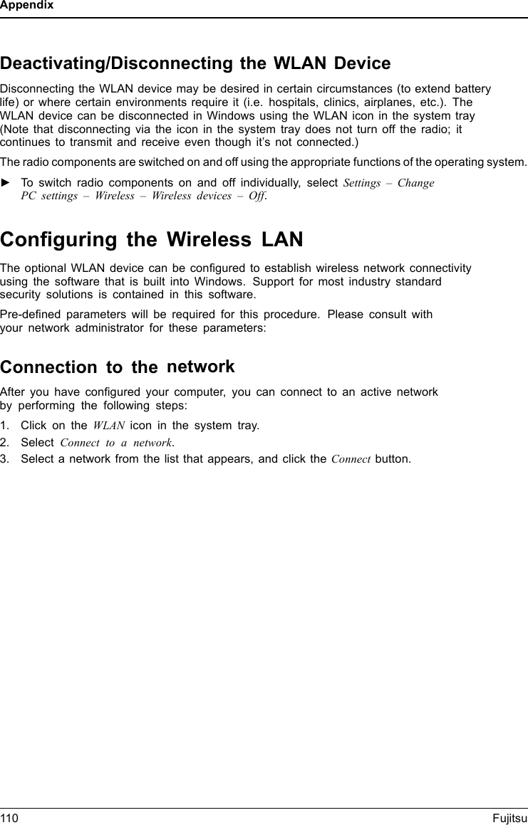 AppendixDeactivating/Disconnecting the WLAN DeviceDisconnecting the WLAN device may be desired in certain circumstances (to extend batterylife) or where certain environments require it (i.e. hospitals, clinics, airplanes, etc.). TheWLAN device can be disconnected in Windows using the WLAN icon in the system tray(Note that disconnecting via the icon in the system tray does not turn off the radio; itcontinues to transmit and receive even though it’s not connected.)The radio components are switched on and off using the appropriate functions of the operating system.►To switch radio components on and off individually, select Settings – ChangePC settings – Wireless – Wireless devices – Off.Conﬁguring the Wireless LANThe optional WLAN device can be conﬁgured to establish wireless network connectivityusing the software that is built into Windows. Support for most industry standardsecurity solutions is contained in this software.Pre-deﬁned parameters will be required for this procedure. Please consult withyour network administrator for these parameters:Connection to the networkAfter you have conﬁgured your computer, you can connect to an active networkby performing the following steps:1. Click on the WLAN icon in the system tray.2. Select Connecttoanetwork.3. Select a network from the list that appears, and click the Connect button.110 Fujitsu