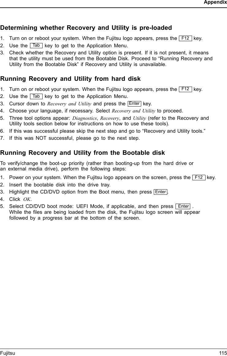 AppendixDetermining whether Recovery and Utility is pre-loaded1. Turn on or reboot your system. When the Fujitsu logo appears, press the F12 key.2. Use the Tab key to get to the Application Menu.3. Check whether the Recovery and Utility option is present. If it is not present, it meansthat the utility must be used from the Bootable Disk. Proceed to “Running Recovery andUtility from the Bootable Disk” if Recovery and Utility is unavailable.Running Recovery and Utility from hard disk1. Turn on or reboot your system. When the Fujitsu logo appears, press the F12 key.2. Use the Tab key to get to the Application Menu.3. Cursor down to Recovery and Utility and press the Enter key.4. Choose your language, if necessary. Select Recovery and Utility to proceed.5. Three tool options appear: Diagnostics,Recovery, and Utility (refer to the Recovery andUtility tools section below for instructions on how to use these tools).6. If this was successful please skip the next step and go to “Recovery and Utility tools.”7. If this was NOT successful, please go to the next step.Running Recovery and Utility from the Bootable diskTo verify/change the boot-up priority (rather than booting-up from the hard drive oran external media drive), perform the following steps:1. Power on your system. When the Fujitsu logo appears on the screen, press the F12 key.2. Insert the bootable disk into the drive tray.3. Highlight the CD/DVD option from the Boot menu, then press Enter .4. Click OK.5. Select CD/DVD boot mode: UEFI Mode, if applicable, and then press Enter .While the ﬁles are being loaded from the disk, the Fujitsu logo screen will appearfollowed by a progress bar at the bottom of the screen.Fujitsu 115