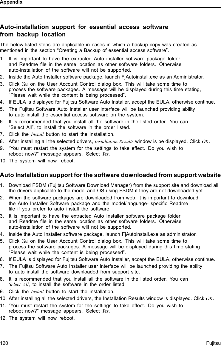 AppendixAuto-installation support for essential access softwarefrom backup locationThe below listed steps are applicable in cases in which a backup copy was created asmentioned in the section “Creating a Backup of essential access software”.1. It is important to have the extracted Auto installer software package folderand Readme ﬁle in the same location as other software folders. Otherwiseauto-installation of the software will not be supported.2. Inside the Auto Installer software package, launch FjAutoinstall.exe as an Administrator.3. Click Yes on the User Account Control dialog box. This will take some time toprocess the software packages. A message will be displayed during this time stating,“Please wait while the content is being processed”.4. If EULA is displayed for Fujitsu Software Auto Installer, accept the EULA, otherwise continue.5. The Fujitsu Software Auto Installer user interface will be launched providing abilityto auto install the essential access software on the system.6. It is recommended that you install all the software in the listed order. You can“Select All”, to install the software in the order listed.7. Click the Install button to start the installation.8. After installing all the selected drivers, Installation Results window is be displayed. Click OK.9. “You must restart the system for the settings to take effect. Do you wish toreboot now?” message appears. Select Yes.10. The system will now reboot.Auto Installation support for the software downloaded from support website1. Download FSDM (Fujitsu Software Download Manager) from the support site and download allthe drivers applicable to the model and OS using FSDM if they are not downloaded yet.2. When the software packages are downloaded from web, it is important to downloadthe Auto Installer Software package and the model/language- speciﬁc Readmeﬁle if you prefer to auto install the software.3. It is important to have the extracted Auto Installer software package folderand Readme ﬁle in the same location as other software folders. Otherwiseauto-installation of the software will not be supported.4. Inside the Auto Installer software package, launch FjAutoinstall.exe as administrator.5. Click Yes on the User Account Control dialog box. This will take some time toprocess the software packages. A message will be displayed during this time stating“Please wait while the content is being processed”.6. If EULA is displayed for Fujitsu Software Auto Installer, accept the EULA, otherwise continue.7. The Fujitsu Software Auto Installer user interface will be launched providing the abilityto auto install the software downloaded from support site.8. It is recommended that you install all the software in the listed order. You canSelect All, to install the software in the order listed.9. Click the Install button to start the installation.10. After installing all the selected drivers, the Installation Results window is displayed. Click OK.11. “You must restart the system for the settings to take effect. Do you wish toreboot now?” message appears. Select Yes.12. The system will now reboot.120 Fujitsu