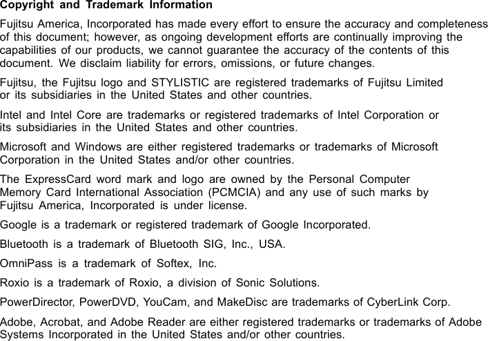 Copyright and Trademark InformationFujitsu America, Incorporated has made every effort to ensure the accuracy and completenessof this document; however, as ongoing development efforts are continually improving thecapabilities of our products, we cannot guarantee the accuracy of the contents of thisdocument. We disclaim liability for errors, omissions, or future changes.Fujitsu, the Fujitsu logo and STYLISTIC are registered trademarks of Fujitsu Limitedor its subsidiaries in the United States and other countries.Intel and Intel Core are trademarks or registered trademarks of Intel Corporation orits subsidiaries in the United States and other countries.Microsoft and Windows are either registered trademarks or trademarks of MicrosoftCorporation in the United States and/or other countries.The ExpressCard word mark and logo are owned by the Personal ComputerMemory Card International Association (PCMCIA) and any use of such marks byFujitsu America, Incorporated is under license.Google is a trademark or registered trademark of Google Incorporated.Bluetooth is a trademark of Bluetooth SIG, Inc., USA.OmniPass is a trademark of Softex, Inc.Roxio is a trademark of Roxio, a division of Sonic Solutions.PowerDirector, PowerDVD, YouCam, and MakeDisc are trademarks of CyberLink Corp.Adobe, Acrobat, and Adobe Reader are either registered trademarks or trademarks of AdobeSystems Incorporated in the United States and/or other countries.