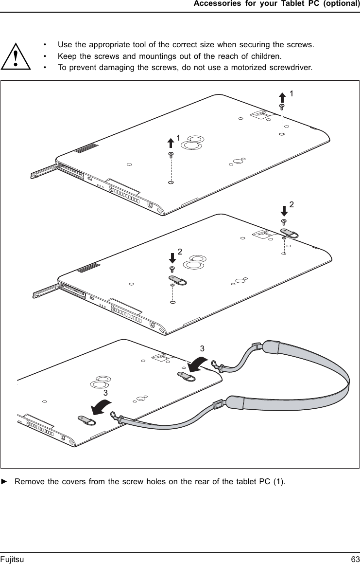 Accessories for your Tablet PC (optional)• Use the appropriate tool of the correct size when securing the screws.• Keep the screws and mountings out of the reach of children.• To prevent damaging the screws, do not use a motorized screwdriver.112332►Remove the covers from the screw holes on the rear of the tablet PC (1).Fujitsu 63