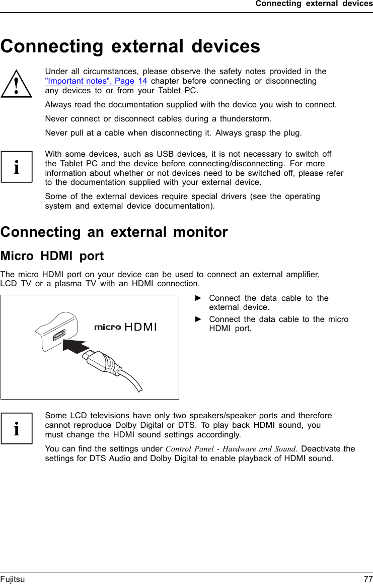 Connecting external devicesConnecting external devicesUnder all circumstances, please observe the safety notes provided in the&quot;Important notes&quot;, Page 14 chapter before connecting or disconnectingany devices to or from your Tablet PC.Always read the documentation supplied with the device you wish to connect.Never connect or disconnect cables during a thunderstorm.Never pull at a cable when disconnecting it. Always grasp the plug.With some devices, such as USB devices, it is not necessary to switch offthe Tablet PC and the device before connecting/disconnecting. For moreinformation about whether or not devices need to be switched off, please referto the documentation supplied with your external device.Some of the external devices require special drivers (see the operatingsystem and external device documentation).Connecting an external monitorMicro HDMI portHDMIportThe micro HDMI port on your device can be used to connect an external ampliﬁer,LCD TV or a plasma TV with an HDMI connection.►Connect the data cable to theexternal device.►Connect the data cable to the microHDMI port.Some LCD televisions have only two speakers/speaker ports and thereforecannot reproduce Dolby Digital or DTS. To play back HDMI sound, youmust change the HDMI sound settings accordingly.You can ﬁnd the settings under Control Panel - Hardware and Sound. Deactivate thesettings for DTS Audio and Dolby Digital to enable playback of HDMI sound.Fujitsu 77