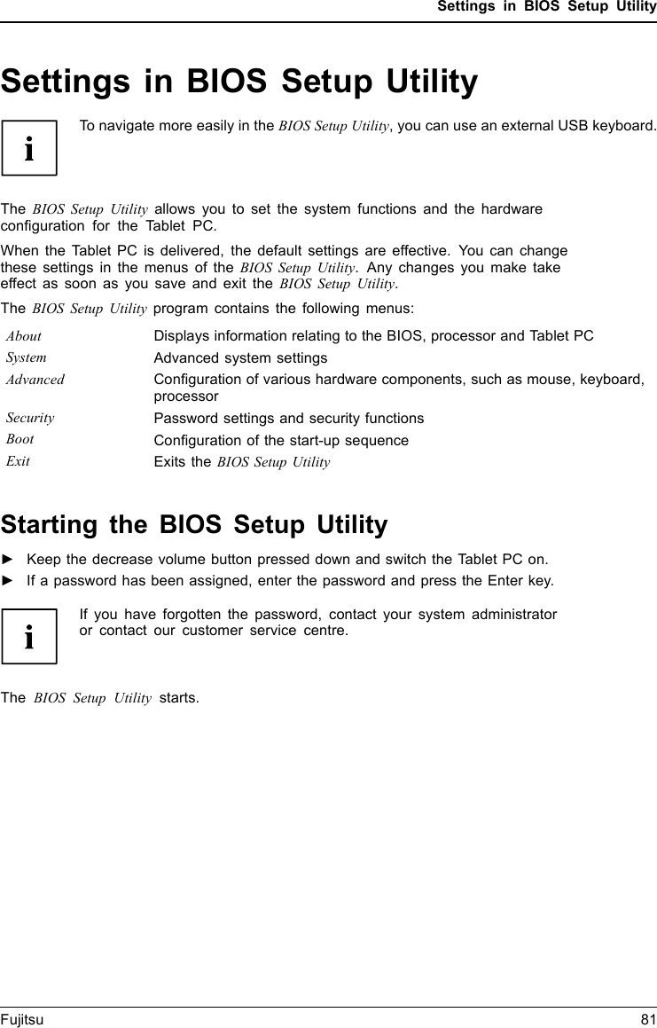 Settings in BIOS Setup UtilitySettings in BIOS Setup UtilityBIOSSetupUtilitySystemsettings,BIOSSetupUtilityConﬁguration,BIOSS etupUtilitySetupConﬁguringsystemConﬁguringhardwareTo navigate more easily in the BIOS Setup Utility, you can use an external USB keyboard.The BIOS Setup Utility allows you to set the system functions and the hardwareconﬁguration for the Tablet PC.When the Tablet PC is delivered, the default settings are effective. You can changethese settings in the menus of the BIOS Setup Utility. Any changes you make takeeffect as soon as you save and exit the BIOS Setup Utility.The BIOS Setup Utility program contains the following menus:About Displays information relating to the BIOS, processor and Tablet PCSystem Advanced system settingsAdvanced Conﬁguration of various hardware components, such as mouse, keyboard,processorSecurity Password settings and security functionsBoot Conﬁguration of the start-up sequenceExit Exits the BIOS Setup UtilityStarting the BIOS Setup Utility►Keep the decrease volume button pressed down and switch the Tablet PC on.BIOSSetupUtility►If a password has been assigned, enter the password and press the Enter key.If you have forgotten the password, contact your system administratoror contact our customer service centre.The BIOS Setup Utility starts.Fujitsu 81