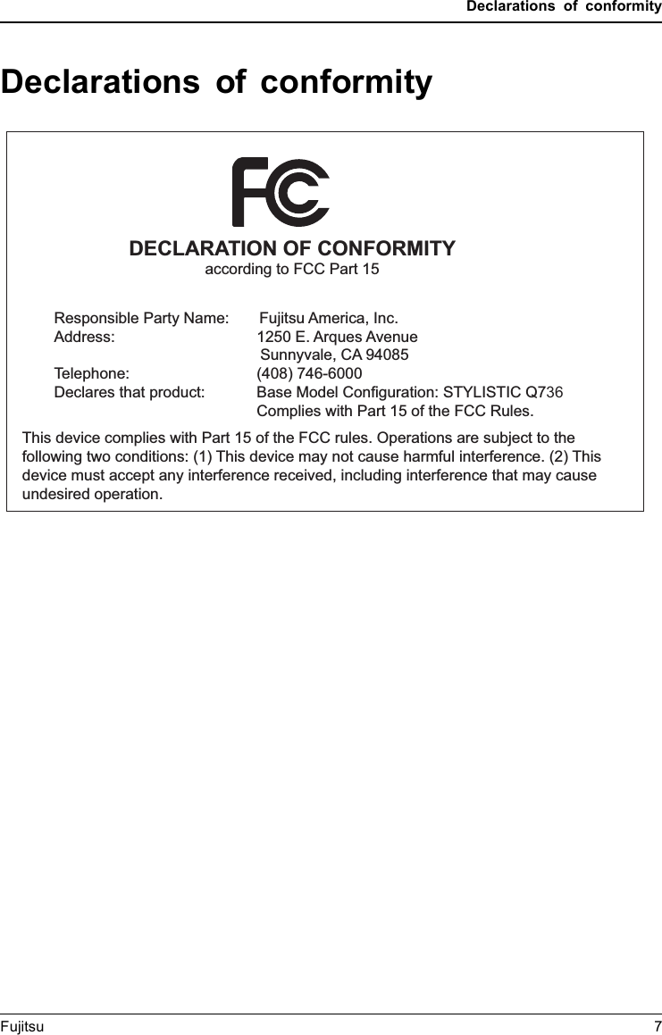 Declarations of conformityDeclarations of conformityDECLARATION OF CONFORMITYaccording to FCC Part 15Responsible Party Name:       Fujitsu America, Inc.Address: 1250 E. Arques AvenueTelephone:Declares that product:            Sunnyvale, CA 94085(408) 746-6000  Base Model Configuration: STYLISTIC Q736       Complies with Part 15 of the FCC Rules.This device complies with Part 15 of the FCC rules. Operations are subject to the following two conditions: (1) This device may not cause harmful interference. (2) This device must accept any interference received, including interference that may cause undesired operation.Fujitsu 7