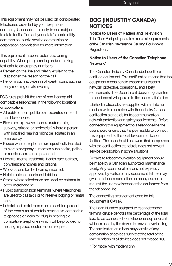 vDOC (INDUSTRY CANADA)NOTICESNotice to Users of Radios and TelevisionThis Class B digital apparatus meets all requirements of the Canadian Interference Causing Equipment Regulations.Notice to Users of the Canadian TelephoneNetwork*The Canadian Industry Canada label identiﬁ escertiﬁ ed equipment. This certiﬁ cation means that the equipment meets certain telecommunicationsnetwork protective, operational, and safetyrequirements. The Department does not guarantee the equipment will operate to the user’s satisfaction.LifeBook notebooks are supplied with an internalmodem which complies with the Industry Canadacertiﬁcation standards for telecommunicationnetwork protection and safety requirements. Before connecting this equipment to a telephone line the user should ensure that it is permissible to connect this equipment to the local telecommunication facilities. The user should be aware that compliance with the certiﬁ cation standards does not prevent service degradation in some situations.Repairs to telecommunication equipment shouldbe made by a Canadian authorized maintenancefacility. Any repairs or alterations not expresslyapproved by Fujitsu or any equipment failures may give the telecommunication company cause to request the user to disconnect the equipment from the telephone line.The connecting arrangement code for thisequipment is CA11A.The Load Number assigned to each telephoneterminal device denotes the percentage of the total load to be connected to a telephone loop or circuit which is used by the device to prevent overloading.The termination on a loop may consist of anycombination of devices such that the total of theload numbers of all devices does not exceed 100.* For model with modem onlyThis equipment may not be used on coinoperatedtelephones provided by your telephonecompany. Connection to party lines is subjectto state tariffs. Contact your state’s public utilitycommission, public service commission orcorporation commission for more information.This equipment includes automatic dialingcapability. When programming and/or makingtest calls to emergency numbers:• Remain on the line and brie y explain to thedispatcher the reason for the call.• Perform such activities in off-peak hours, such asearly morning or late evening.FCC rules prohibit the use of non-hearing aidcompatible telephones in the following locationsor applications:• All public or semipublic coin-operated or creditcard telephones.• Elevators, highways, tunnels (automobile,subway, railroad or pedestrian) where a personwith impaired hearing might be isolated in anemergency.• Places where telephones are specically installedto alert emergency authorities such as ﬁre, policeor medical assistance personnel.• Hospital rooms, residential health care facilities,convalescent homes and prisons.• Workstations for the hearing impaired.• Hotel, motel or apartment lobbies.• Stores where telephones are used by patrons toorder merchandise.• Public transportation terminals where telephonesare used to call taxis or to reserve lodging or rentalcars.• In hotel and motel rooms as at least ten percentof the rooms must contain hearing aid compatibletelephones or jacks for plug-in hearing aidcompatible telephones which will be provided tohearing impaired customers on request.Copyright