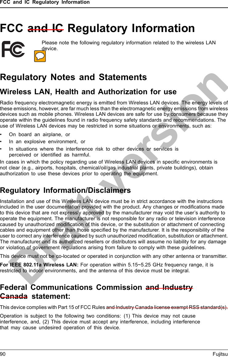 FCC and IC Regulatory InformationFCC and IC Regulatory InformationPlease note the following regulatory information related to the wireless LANdevice.Regulatory Notes and StatementsWireless LAN, Health and Authorization for useRadio frequency electromagnetic energy is emitted from Wireless LAN devices. The energy levels ofthese emissions, however, are far much less than the electromagnetic energy emissions from wirelessdevices such as mobile phones. Wireless LAN devices are safe for use by consumers because theyoperate within the guidelines found in radio frequency safety standards and recommendations. Theuse of Wireless LAN devices may be restricted in some situations or environments, such as:• On board an airplane, or• In an explosive environment, or• In situations where the interference risk to other devices or services isperceived or identiﬁed as harmful.In cases in which the policy regarding use of Wireless LAN devices in speciﬁc environments isnot clear (e.g., airports, hospitals, chemical/oil/gas industrial plants, private buildings), obtainauthorization to use these devices prior to operating the equipment.Regulatory Information/DisclaimersInstallation and use of this Wireless LAN device must be in strict accordance with the instructionsincluded in the user documentation provided with the product. Any changes or modiﬁcations madeto this device that are not expressly approved by the manufacturer may void the user’s authority tooperate the equipment. The manufacturer is not responsible for any radio or television interferencecaused by unauthorized modiﬁcation of this device, or the substitution or attachment of connectingcables and equipment other than those speciﬁed by the manufacturer. It is the responsibility of theuser to correct any interference caused by such unauthorized modiﬁcation, substitution or attachment.The manufacturer and its authorized resellers or distributors will assume no liability for any damageor violation of government regulations arising from failure to comply with these guidelines.This device must not be co-located or operated in conjunction with any other antenna or transmitter.For IEEE 802.11a Wireless LAN: For operation within 5.15~5.25 GHz frequency range, it isrestricted to indoor environments, and the antenna of this device must be integral.Federal Communications Commission and IndustryCanada statement:This device complies with Part 15 of FCC Rules and Industry Canada license exempt RSS standard(s).Operation is subject to the following two conditions: (1) This device may not causeinterference, and, (2) This device must accept any interference, including interferencethat may cause undesired operation of this device.90 Fujitsu