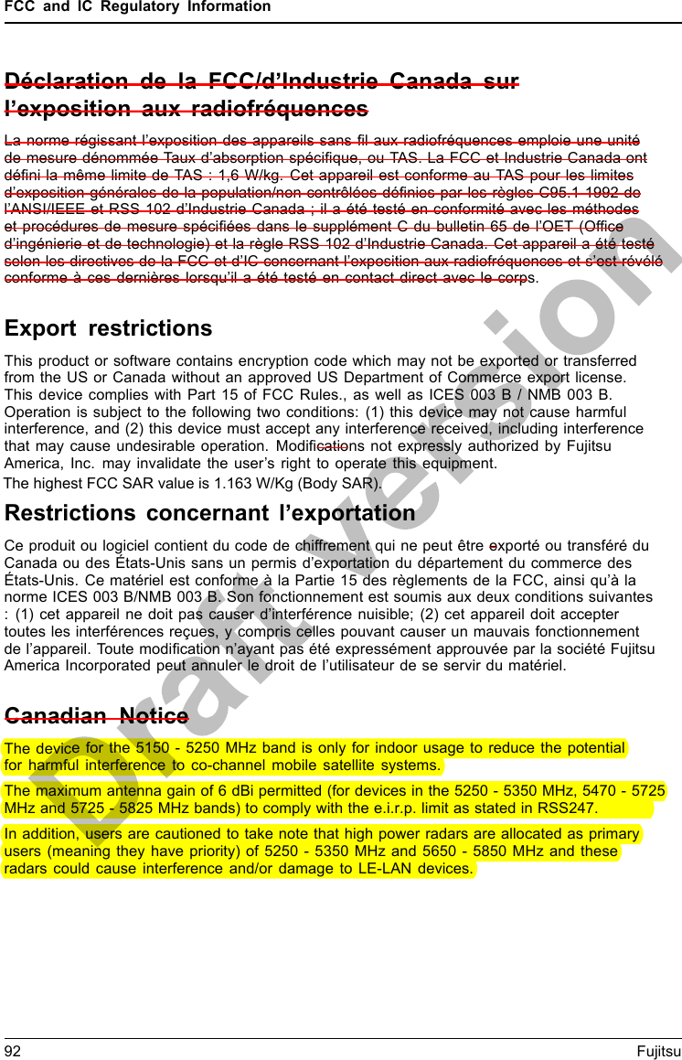 FCC and IC Regulatory InformationDéclaration de la FCC/d’Industrie Canada surl’exposition aux radiofréquencesLa norme régissant l’exposition des appareils sans ﬁl aux radiofréquences emploie une unitéde mesure dénommée Taux d’absorption spéciﬁque, ou TAS. La FCC et Industrie Canada ontdéﬁni la même limite de TAS : 1,6 W/kg. Cet appareil est conforme au TAS pour les limitesd’exposition générales de la population/non contrôlées déﬁnies par les règles C95.1-1992 del’ANSI/IEEE et RSS 102 d’Industrie Canada ; il a été testé en conformité avec les méthodeset procédures de mesure spéciﬁées dans le supplément C du bulletin 65 de l’OET (Ofﬁced’ingénierie et de technologie) et la règle RSS 102 d’Industrie Canada. Cet appareil a été testéselon les directives de la FCC et d’IC concernant l’exposition aux radiofréquences et s’est révéléconforme à ces dernières lorsqu’il a été testé en contact direct avec le corps.Export restrictionsThis product or software contains encryption code which may not be exported or transferredfrom the US or Canada without an approved US Department of Commerce export license.This device complies with Part 15 of FCC Rules., as well as ICES 003 B / NMB 003 B.Operation is subject to the following two conditions: (1) this device may not cause harmfulinterference, and (2) this device must accept any interference received, including interferencethat may cause undesirable operation. Modiﬁcations not expressly authorized by FujitsuAmerica, Inc. may invalidate the user’s right to operate this equipment.Restrictions concernant l’exportationCe produit ou logiciel contient du code de chiffrement qui ne peut être exporté ou transféré duCanada ou des États-Unis sans un permis d’exportation du département du commerce desÉtats-Unis. Ce matériel est conforme à la Partie 15 des règlements de la FCC, ainsi qu’à lanorme ICES 003 B/NMB 003 B. Son fonctionnement est soumis aux deux conditions suivantes: (1) cet appareil ne doit pas causer d’interférence nuisible; (2) cet appareil doit acceptertoutes les interférences reçues, y compris celles pouvant causer un mauvais fonctionnementde l’appareil. Toute modiﬁcation n’ayant pas été expressément approuvée par la société FujitsuAmerica Incorporated peut annuler le droit de l’utilisateur de se servir du matériel.Canadian NoticeThe device for the 5150 - 5250 MHz band is only for indoor usage to reduce the potentialfor harmful interference to co-channel mobile satellite systems.The maximum antenna gain of 6 dBi permitted (for devices in the 5250 - 5350 MHz, 5470 - 5725 MHz and 5725 - 5825 MHz bands) to comply with the e.i.r.p. limit as stated in RSS247.In addition, users are cautioned to take note that high power radars are allocated as primaryusers (meaning they have priority) of 5250 - 5350 MHz and 5650 - 5850 MHz and theseradars could cause interference and/or damage to LE-LAN devices.92 FujitsuThe highest FCC SAR value is 1.163 W/Kg (Body SAR).