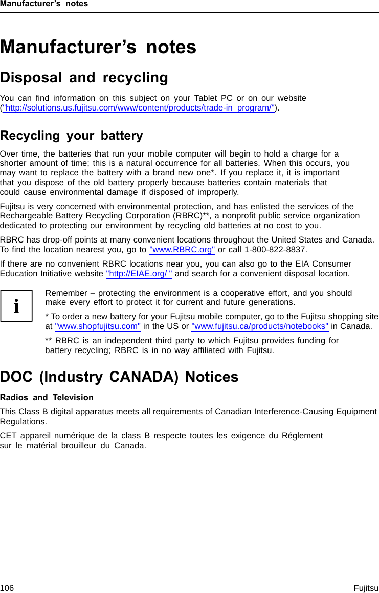 Manufacturer’s notesManufacturer’s notesDisposal and recyclingNotesYou can ﬁnd information on this subject on your Tablet PC or on our website(&quot;http://solutions.us.fujitsu.com/www/content/products/trade-in_program/&quot;).Recycling your batteryOver time, the batteries that run your mobile computer will begin to hold a charge for ashorter amount of time; this is a natural occurrence for all batteries. When this occurs, youmay want to replace the battery with a brand new one*. If you replace it, it is importantthat you dispose of the old battery properly because batteries contain materials thatcould cause environmental damage if disposed of improperly.Fujitsu is very concerned with environmental protection, and has enlisted the services of theRechargeable Battery Recycling Corporation (RBRC)**, a nonproﬁt public service organizationdedicated to protecting our environment by recycling old batteries at no cost to you.RBRC has drop-off points at many convenient locations throughout the United States and Canada.To ﬁnd the location nearest you, go to &quot;www.RBRC.org&quot; or call 1-800-822-8837.If there are no convenient RBRC locations near you, you can also go to the EIA ConsumerEducation Initiative website &quot;http://EIAE.org/ &quot; and search for a convenient disposal location.Remember – protecting the environment is a cooperative effort, and you shouldmake every effort to protect it for current and future generations.* To order a new battery for your Fujitsu mobile computer, go to the Fujitsu shopping siteat &quot;www.shopfujitsu.com&quot; in the US or &quot;www.fujitsu.ca/products/notebooks&quot; in Canada.** RBRC is an independent third party to which Fujitsu provides funding forbattery recycling; RBRC is in no way afﬁliated with Fujitsu.DOC (Industry CANADA) NoticesDOC(INDUSTRYCANADA)NOTICESRadios and TelevisionThis Class B digital apparatus meets all requirements of Canadian Interference-Causing EquipmentRegulations.CET appareil numérique de la class B respecte toutes les exigence du Réglementsur le matérial brouilleur du Canada.106 Fujitsu