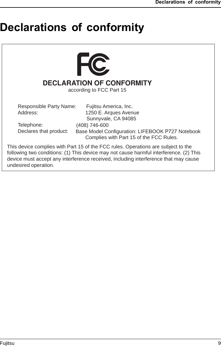 Declarations of conformityDeclarations of conformityDECLARATION OF CONFORMITYaccording to FCC Part 15Responsible Party Name:Address:Telephone:Declares that product:             Fujitsu America, Inc.1250 E. Arques AvenueSunnyvale, CA 94085(408) 746-600      Base Model Configuration: LIFEBOOK P727 NotebookComplies with Part 15 of the FCC Rules.This device complies with Part 15 of the FCC rules. Operations are subject to the following two conditions: (1) This device may not cause harmful interference. (2) This device must accept any interference received, including interference that may cause undesired operation.Fujitsu 9
