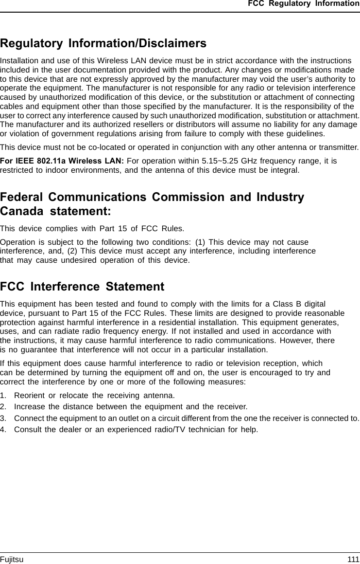 FCC Regulatory InformationRegulatory Information/DisclaimersInstallation and use of this Wireless LAN device must be in strict accordance with the instructionsincluded in the user documentation provided with the product. Any changes or modiﬁcations madeto this device that are not expressly approved by the manufacturer may void the user’s authority tooperate the equipment. The manufacturer is not responsible for any radio or television interferencecaused by unauthorized modiﬁcation of this device, or the substitution or attachment of connectingcables and equipment other than those speciﬁed by the manufacturer. It is the responsibility of theuser to correct any interference caused by such unauthorized modiﬁcation, substitution or attachment.The manufacturer and its authorized resellers or distributors will assume no liability for any damageor violation of government regulations arising from failure to comply with these guidelines.This device must not be co-located or operated in conjunction with any other antenna or transmitter.For IEEE 802.11a Wireless LAN: For operation within 5.15~5.25 GHz frequency range, it isrestricted to indoor environments, and the antenna of this device must be integral.Federal Communications Commission and IndustryCanada statement:This device complies with Part 15 of FCC Rules.Operation is subject to the following two conditions: (1) This device may not causeinterference, and, (2) This device must accept any interference, including interferencethat may cause undesired operation of this device.FCC Interference StatementThis equipment has been tested and found to comply with the limits for a Class B digitaldevice, pursuant to Part 15 of the FCC Rules. These limits are designed to provide reasonableprotection against harmful interference in a residential installation. This equipment generates,uses, and can radiate radio frequency energy. If not installed and used in accordance withthe instructions, it may cause harmful interference to radio communications. However, thereis no guarantee that interference will not occur in a particular installation.If this equipment does cause harmful interference to radio or television reception, whichcan be determined by turning the equipment off and on, the user is encouraged to try andcorrect the interference by one or more of the following measures:1. Reorient or relocate the receiving antenna.2. Increase the distance between the equipment and the receiver.3. Connect the equipment to an outlet on a circuit different from the one the receiver is connected to.4. Consult the dealer or an experienced radio/TV technician for help.Fujitsu 111