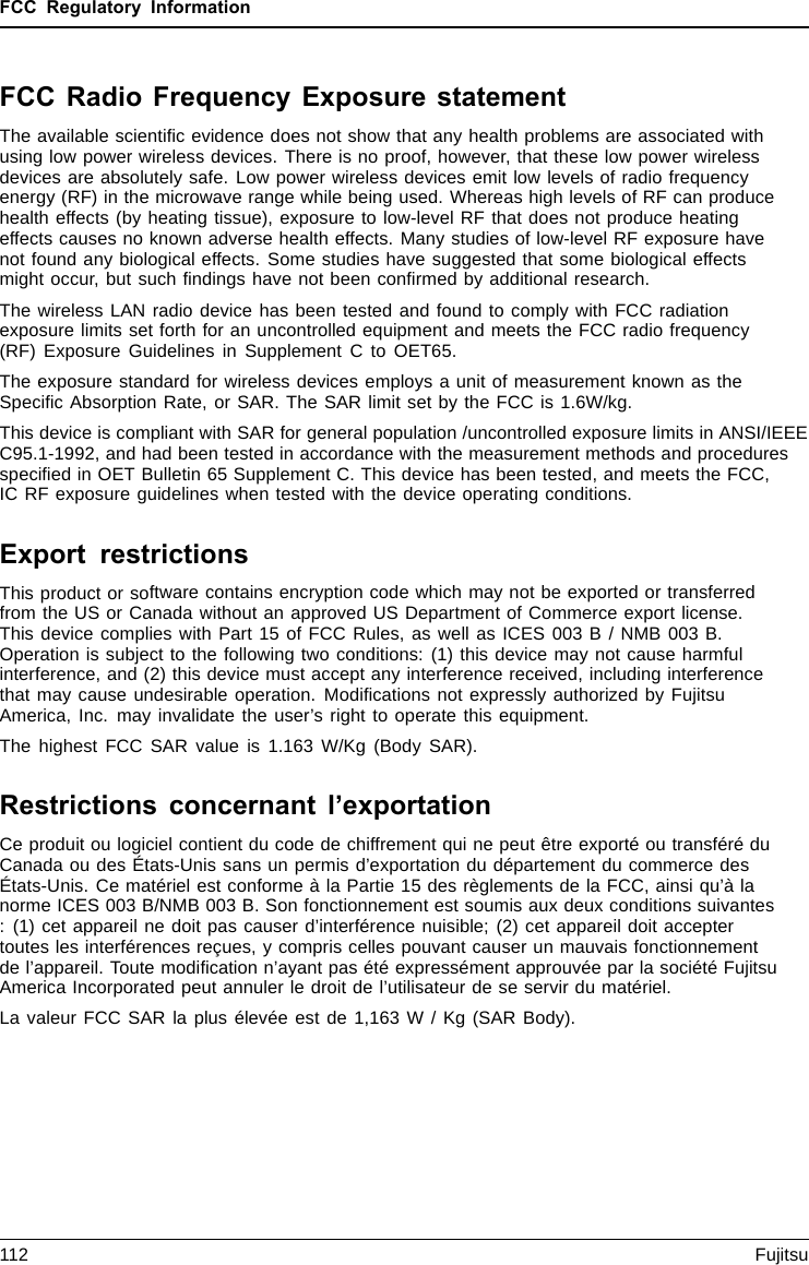 FCC Regulatory InformationFCC Radio Frequency Exposure statementThe available scientiﬁc evidence does not show that any health problems are associated withusing low power wireless devices. There is no proof, however, that these low power wirelessdevices are absolutely safe. Low power wireless devices emit low levels of radio frequencyenergy (RF) in the microwave range while being used. Whereas high levels of RF can producehealth effects (by heating tissue), exposure to low-level RF that does not produce heatingeffects causes no known adverse health effects. Many studies of low-level RF exposure havenot found any biological effects. Some studies have suggested that some biological effectsmight occur, but such ﬁndings have not been conﬁrmed by additional research.The wireless LAN radio device has been tested and found to comply with FCC radiationexposure limits set forth for an uncontrolled equipment and meets the FCC radio frequency(RF) Exposure Guidelines in Supplement C to OET65.The exposure standard for wireless devices employs a unit of measurement known as theSpeciﬁc Absorption Rate, or SAR. The SAR limit set by the FCC is 1.6W/kg.This device is compliant with SAR for general population /uncontrolled exposure limits in ANSI/IEEEC95.1-1992, and had been tested in accordance with the measurement methods and proceduresspeciﬁed in OET Bulletin 65 Supplement C. This device has been tested, and meets the FCC,IC RF exposure guidelines when tested with the device operating conditions.Export restrictionsThis product or software contains encryption code which may not be exported or transferredfrom the US or Canada without an approved US Department of Commerce export license.This device complies with Part 15 of FCC Rules, as well as ICES 003 B / NMB 003 B.Operation is subject to the following two conditions: (1) this device may not cause harmfulinterference, and (2) this device must accept any interference received, including interferencethat may cause undesirable operation. Modiﬁcations not expressly authorized by FujitsuAmerica, Inc. may invalidate the user’s right to operate this equipment.The highest FCC SAR value is 1.163 W/Kg (Body SAR).Restrictions concernant l’exportationCe produit ou logiciel contient du code de chiffrement qui ne peut être exporté ou transféré duCanada ou des États-Unis sans un permis d’exportation du département du commerce desÉtats-Unis. Ce matériel est conforme à la Partie 15 des règlements de la FCC, ainsi qu’à lanorme ICES 003 B/NMB 003 B. Son fonctionnement est soumis aux deux conditions suivantes: (1) cet appareil ne doit pas causer d’interférence nuisible; (2) cet appareil doit acceptertoutes les interférences reçues, y compris celles pouvant causer un mauvais fonctionnementde l’appareil. Toute modiﬁcation n’ayant pas été expressément approuvée par la société FujitsuAmerica Incorporated peut annuler le droit de l’utilisateur de se servir du matériel.La valeur FCC SAR la plus élevée est de 1,163 W / Kg (SAR Body).112 Fujitsu