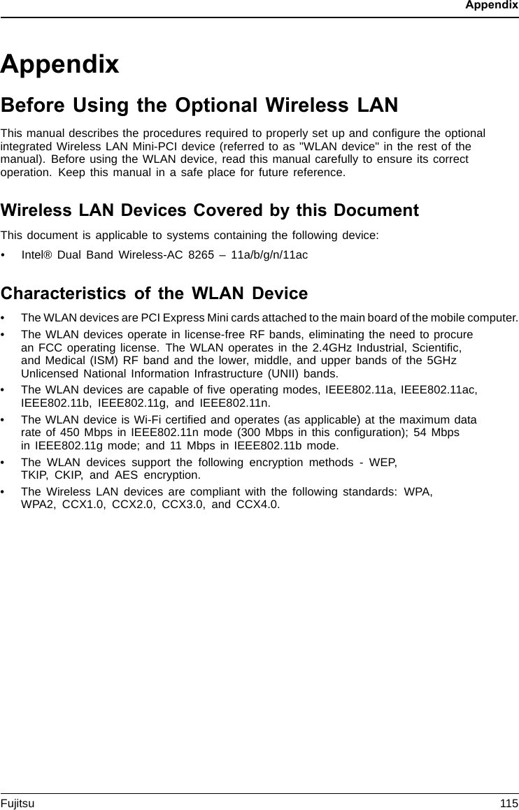 AppendixAppendixBefore Using the Optional Wireless LANThis manual describes the procedures required to properly set up and conﬁgure the optionalintegrated Wireless LAN Mini-PCI device (referred to as &quot;WLAN device&quot; in the rest of themanual). Before using the WLAN device, read this manual carefully to ensure its correctoperation. Keep this manual in a safe place for future reference.Wireless LAN Devices Covered by this DocumentThis document is applicable to systems containing the following device:• Intel® Dual Band Wireless-AC 8265 – 11a/b/g/n/11acCharacteristics of the WLAN Device• The WLAN devices are PCI Express Mini cards attached to the main board of the mobile computer.• The WLAN devices operate in license-free RF bands, eliminating the need to procurean FCC operating license. The WLAN operates in the 2.4GHz Industrial, Scientiﬁc,and Medical (ISM) RF band and the lower, middle, and upper bands of the 5GHzUnlicensed National Information Infrastructure (UNII) bands.• The WLAN devices are capable of ﬁve operating modes, IEEE802.11a, IEEE802.11ac,IEEE802.11b, IEEE802.11g, and IEEE802.11n.• The WLAN device is Wi-Fi certiﬁed and operates (as applicable) at the maximum datarate of 450 Mbps in IEEE802.11n mode (300 Mbps in this conﬁguration); 54 Mbpsin IEEE802.11g mode; and 11 Mbps in IEEE802.11b mode.• The WLAN devices support the following encryption methods - WEP,TKIP, CKIP, and AES encryption.• The Wireless LAN devices are compliant with the following standards: WPA,WPA2, CCX1.0, CCX2.0, CCX3.0, and CCX4.0.Fujitsu 115