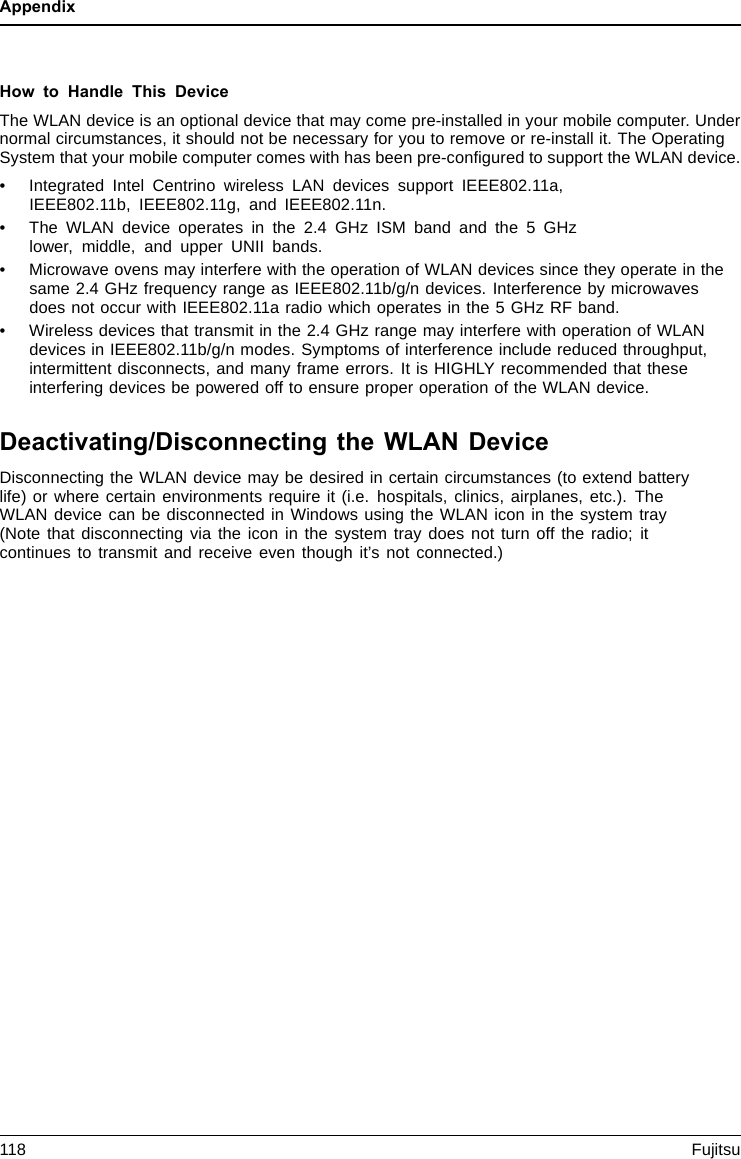 AppendixHow to Handle This DeviceThe WLAN device is an optional device that may come pre-installed in your mobile computer. Undernormal circumstances, it should not be necessary for you to remove or re-install it. The OperatingSystem that your mobile computer comes with has been pre-conﬁgured to support the WLAN device.• Integrated Intel Centrino wireless LAN devices support IEEE802.11a,IEEE802.11b, IEEE802.11g, and IEEE802.11n.• The WLAN device operates in the 2.4 GHz ISM band and the 5 GHzlower, middle, and upper UNII bands.• Microwave ovens may interfere with the operation of WLAN devices since they operate in thesame 2.4 GHz frequency range as IEEE802.11b/g/n devices. Interference by microwavesdoes not occur with IEEE802.11a radio which operates in the 5 GHz RF band.• Wireless devices that transmit in the 2.4 GHz range may interfere with operation of WLANdevices in IEEE802.11b/g/n modes. Symptoms of interference include reduced throughput,intermittent disconnects, and many frame errors. It is HIGHLY recommended that theseinterfering devices be powered off to ensure proper operation of the WLAN device.Deactivating/Disconnecting the WLAN DeviceDisconnecting the WLAN device may be desired in certain circumstances (to extend batterylife) or where certain environments require it (i.e. hospitals, clinics, airplanes, etc.). TheWLAN device can be disconnected in Windows using the WLAN icon in the system tray(Note that disconnecting via the icon in the system tray does not turn off the radio; itcontinues to transmit and receive even though it’s not connected.)118 Fujitsu
