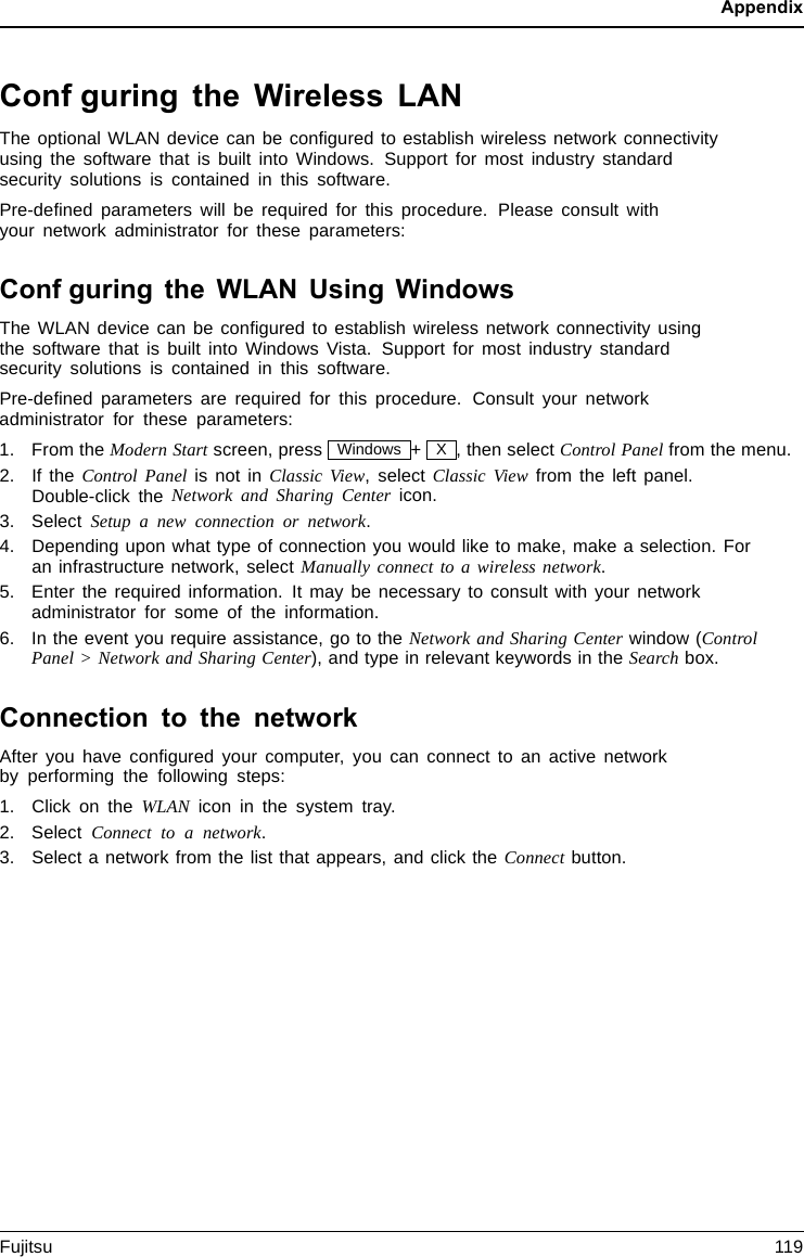 AppendixConfguring the Wireless LANThe optional WLAN device can be conﬁgured to establish wireless network connectivityusing the software that is built into Windows. Support for most industry standardsecurity solutions is contained in this software.Pre-deﬁned parameters will be required for this procedure. Please consult withyour network administrator for these parameters:Confguring the WLAN Using WindowsThe WLAN device can be conﬁgured to establish wireless network connectivity usingthe software that is built into Windows Vista. Support for most industry standardsecurity solutions is contained in this software.Pre-deﬁned parameters are required for this procedure. Consult your networkadministrator for these parameters:1. From the Modern Start screen, press Windows +X, then select Control Panel from the menu.2. If the Control Panelis not in Classic View, select Classic View from the left panel.Double-click the Network and Sharing Center icon.3. Select Setup a new connection or network.4. Depending upon what type of connection you would like to make, make a selection. Foran infrastructure network, select Manually connect to a wireless network.5. Enter the required information. It may be necessary to consult with your networkadministrator for some of the information.6. In the event you require assistance, go to the Network and Sharing Center window (ControlPanel &gt; Network and Sharing Center), and type in relevant keywords in the Search box.Connection to the networkAfter you have conﬁgured your computer, you can connect to an active networkby performing the following steps:1. Click on the WLAN icon in the system tray.2. Select Connect to a network.3. Select a network from the list that appears, and click the Connect button.Fujitsu 119