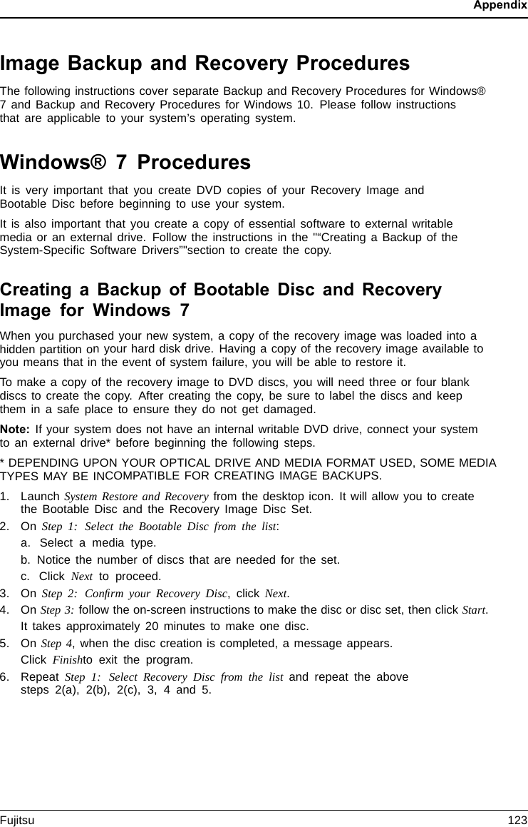 AppendixImage Backup and Recovery ProceduresThe following instructions cover separate Backup and Recovery Procedures for Windows®7 and Backup and Recovery Procedures for Windows 10. Please follow instructionsthat are applicable to your system’s operating system.Windows® 7 ProceduresIt is very important that you create DVD copies of your Recovery Image andBootable Disc before beginning to use your system.It is also important that you create a copy of essential software to external writablemedia or an external drive. Follow the instructions in the &quot;“Creating a Backup of theSystem-Speciﬁc Software Drivers”&quot;section to create the copy.Creating a Backup of Bootable Disc and RecoveryImage for Windows 7When you purchased your new system, a copy of the recovery image was loaded into ahidden partition on your hard disk drive. Having a copy of the recovery image available toyou means that in the event of system failure, you will be able to restore it.Tomakeacopyofthe recovery image to DVD discs, you will need three or four blankdiscs to create the copy. After creating the copy, be sure to label the discs and keepthem in a safe place to ensure they do not get damaged.Note: If your system does not have an internal writable DVD drive, connect your systemto an external drive* before beginning the following steps.* DEPENDING UPON YOUR OPTICAL DRIVE AND MEDIA FORMAT USED, SOME MEDIATYPES MAY BE INCOMPATIBLE FOR CREATING IMAGE BACKUPS.1. Launch System Restore and Recovery from the desktop icon. It will allow you to createthe Bootable Disc and the Recovery Image Disc Set.2. On Step 1: Select the Bootable Disc from the list:a. Select a media type.b. Notice the number of discs that are needed for the set.c. Click Next to proceed.3. On Step 2: Conﬁrm your Recovery Disc,clickNext.4. On Step 3:follow the on-screen instructions to make the disc or disc set, then click Start.It takes approximately 20 minutes to make one disc.5. On Step 4, when the disc creation is completed, a message appears.Click Finishto exit the program.6. RepeatStep 1: Select Recovery Disc from the list and repeat the abovesteps 2(a), 2(b), 2(c), 3, 4 and 5.Fujitsu 123