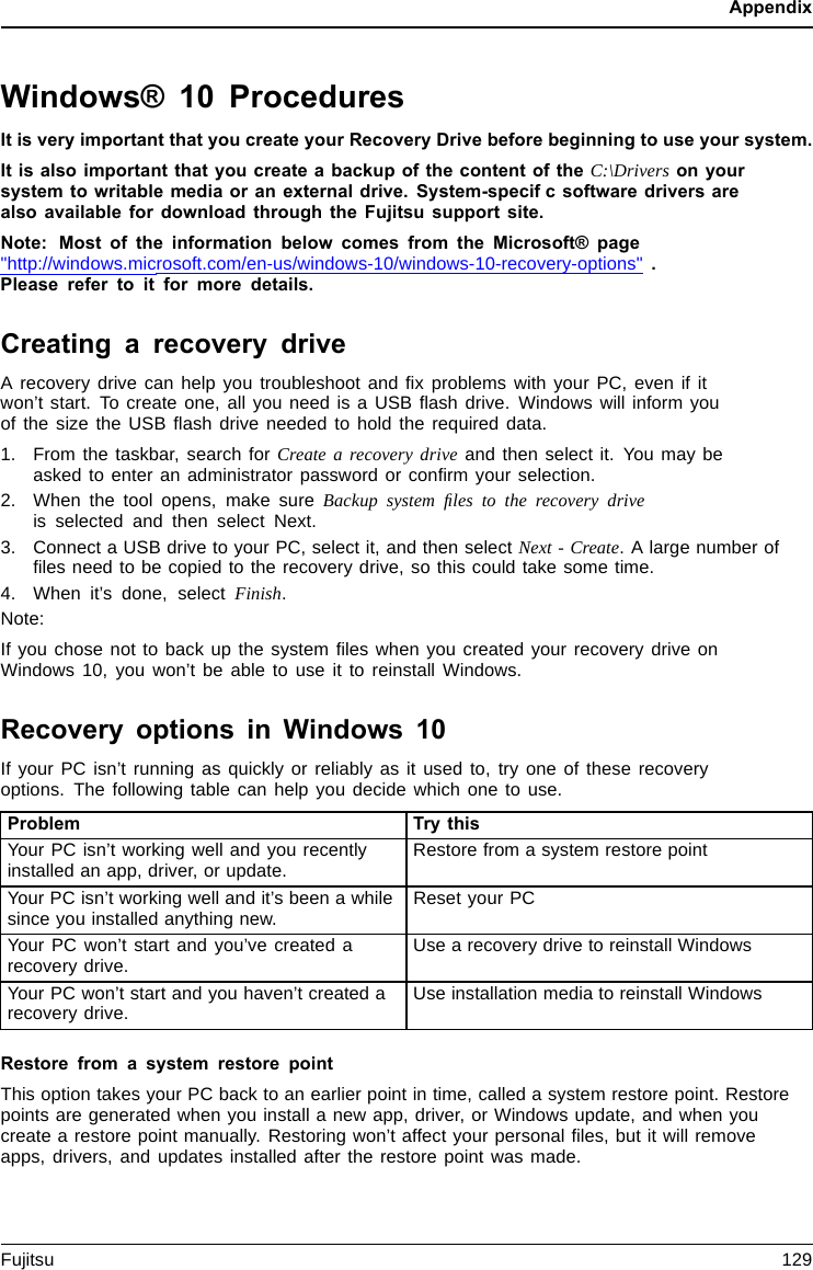 AppendixWindows® 10 ProceduresIt is very important that you create your Recovery Drive before beginning to use your system.It is also important that you create a backup of the content of the C:\Drivers on yoursystem to writable media or an external drive. System-specifcsoftwaredriversarealso available for download through the Fujitsu support site.Note: Most of the information below comes from the Microsoft® page&quot;http://windows.microsoft.com/en-us/windows-10/windows-10-recovery-options&quot; .Please refer to it for more details.Creating a recovery driveA recovery drive can help you troubleshoot and ﬁx problems with your PC, even if itwon’t start. To create one, all you need is a USB ﬂash drive. Windows will inform youofthesizetheUSBﬂash drive needed to hold the required data.1. From the taskbar, search for Create a recovery drive and then select it. You may beasked to enter an administrator password or conﬁrm your selection.2. When the tool opens, make sure Backup system ﬁles to the recovery driveis selected and then select Next.3. Connect a USB drive to your PC, select it, and then select Next - Create. A large number ofﬁles need to be copied to the recovery drive, so this could take some time.4. When it’s done, select Finish.Note:If you chose not to back up the system ﬁles when you created your recovery drive onWindows 10, you won’t be able to use it to reinstall Windows.Recovery options in Windows 10If your PC isn’t running as quickly or reliably as it used to, try one of these recoveryoptions. The following table can help you decide which one to use.Problem Try thisYour PC isn’t working well and you recentlyinstalled an app, driver, or update. Restore from a system restore pointYour PC isn’t working well and it’s been a whilesince you installed anything new. Reset your PCYour PC won’t start and you’ve created arecovery drive. Usearecovery drive to reinstall WindowsYour PC won’t start and you haven’t created arecovery drive. Use installation media to reinstall WindowsRestore from a system restore pointThis option takes your PC back to an earlier point in time, called a system restore point. Restorepoints are generated when you install a new app, driver, or Windows update, and when youcreate a restore point manually. Restoring won’t affect your personal ﬁles, but it will removeapps, drivers, and updates installed after the restore point was made.Fujitsu 129