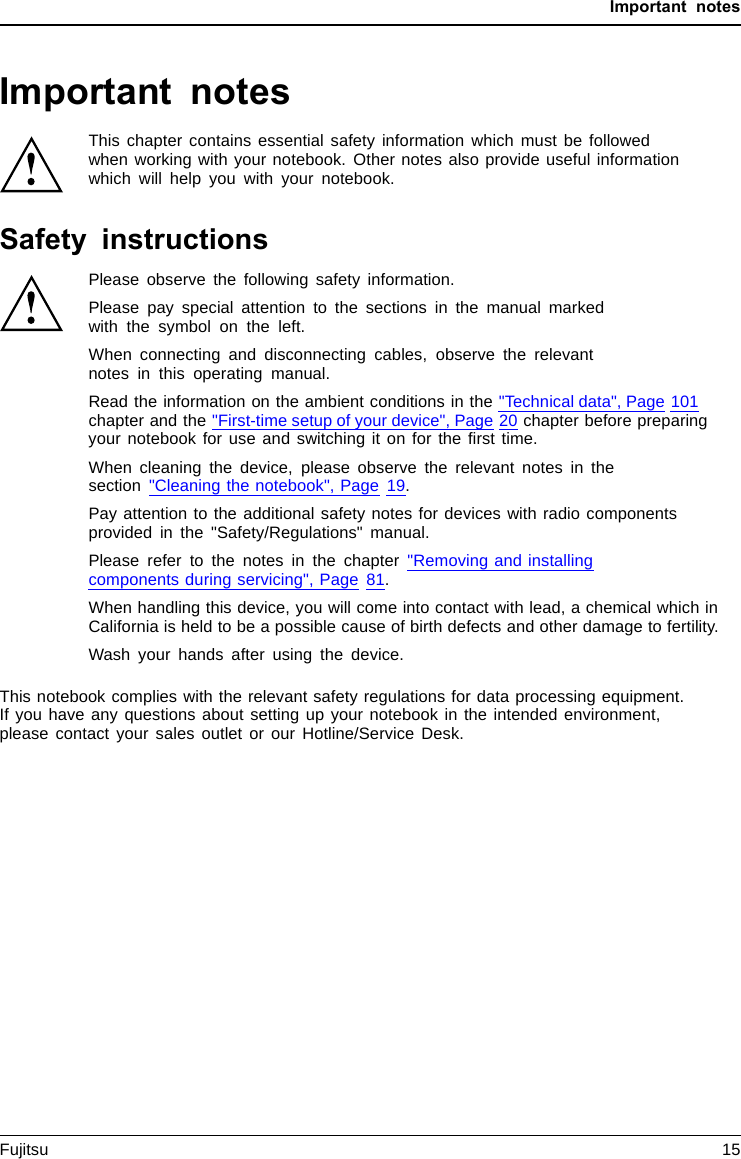 Important notesImportant notesImportantnotesNotesThis chapter contains essential safety information which must be followedwhen working with your notebook. Other notes also provide useful informationwhich will help you with your notebook.Safety instructionsSafetyinformationInform ation,Please observe the following safety information.Please pay special attention to the sections in the manual markedwith the symbol on the left.When connecting and disconnecting cables, observe the relevantnotes in this operating manual.Read the information on the ambient conditions in the &quot;Technical data&quot;, Page 101chapter and the &quot;First-time setup of your device&quot;, Page 20 chapter before preparingyour notebook for use and switching it on for the ﬁrst time.When cleaning the device, please observe the relevant notes in thesection &quot;Cleaning the notebook&quot;, Page 19.Pay attention to the additional safety notes for devices with radio componentsprovided in the &quot;Safety/Regulations&quot; manual.Please refer to the notes in the chapter &quot;Removing and installingcomponents during servicing&quot;, Page 81.When handling this device, you will come into contact with lead, a chemical which inCalifornia is held to be a possible cause of birth defects and other damage to fertility.Wash your hands after using the device.This notebook complies with the relevant safety regulations for data processing equipment.If you have any questions about setting up your notebook in the intended environment,please contact your sales outlet or our Hotline/Service Desk.Fujitsu 15