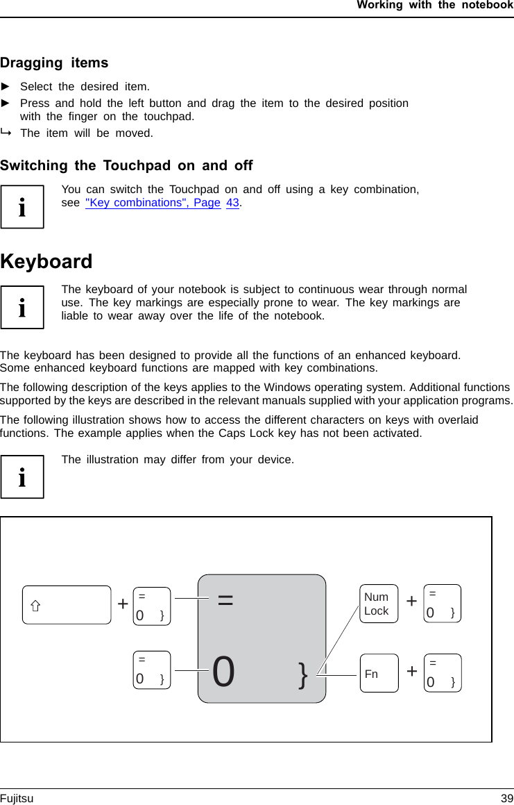 Working with the notebookDragging items►Select the desired item.Touchpad►Press and hold the left button and drag the item to the desired positionwith the ﬁnger on the touchpad.The item will be moved.Switching the Touchpad on and offYou can switch the Touchpad on and off using a key combination,see &quot;Key combinations&quot;, Page 43.KeyboardKeyboardNumerickey padNumberke ypadkeysThe keyboard of your notebook is subject to continuous wear through normaluse. The key markings are especially prone to wear. The key markings areliable to wear away over the life of the notebook.The keyboard has been designed to provide all the functions of an enhanced keyboard.Some enhanced keyboard functions are mapped with key combinations.The following description of the keys applies to the Windows operating system. Additional functionssupported by the keys are described in the relevant manuals supplied with your application programs.The following illustration shows how to access the different characters on keys with overlaidfunctions. The example applies when the Caps Lock key has not been activated.The illustration may differ from your device.0=}++Num Lock=    0}=    0}=    0}+Fn =0}Fujitsu 39